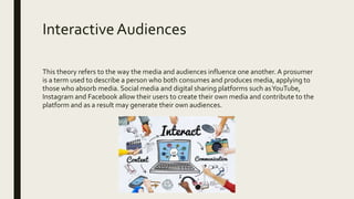 InteractiveAudiences
This theory refers to the way the media and audiences influence one another.A prosumer
is a term used to describe a person who both consumes and produces media, applying to
those who absorb media. Social media and digital sharing platforms such asYouTube,
Instagram and Facebook allow their users to create their own media and contribute to the
platform and as a result may generate their own audiences.
 