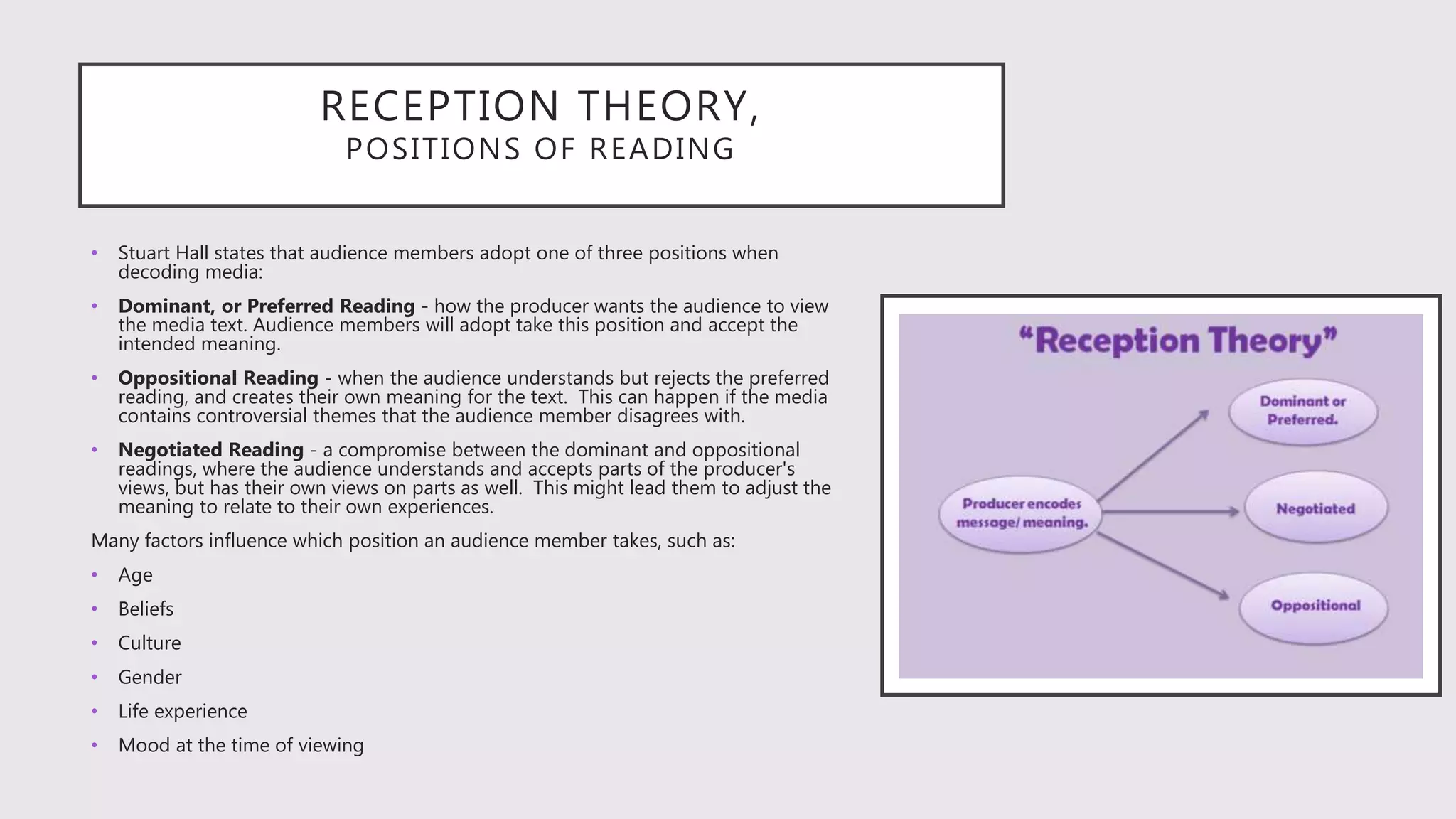 RECEPTION THEORY,
POSITIONS OF READING
• Stuart Hall states that audience members adopt one of three positions when
decoding media:
• Dominant, or Preferred Reading - how the producer wants the audience to view
the media text. Audience members will adopt take this position and accept the
intended meaning.
• Oppositional Reading - when the audience understands but rejects the preferred
reading, and creates their own meaning for the text. This can happen if the media
contains controversial themes that the audience member disagrees with.
• Negotiated Reading - a compromise between the dominant and oppositional
readings, where the audience understands and accepts parts of the producer's
views, but has their own views on parts as well. This might lead them to adjust the
meaning to relate to their own experiences.
Many factors influence which position an audience member takes, such as:
• Age
• Beliefs
• Culture
• Gender
• Life experience
• Mood at the time of viewing
 