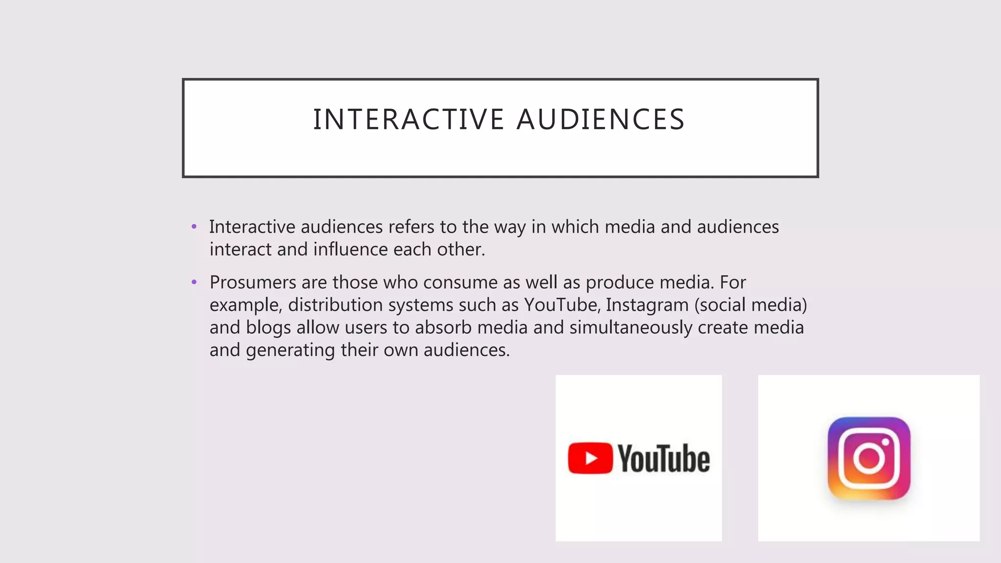 INTERACTIVE AUDIENCES
• Interactive audiences refers to the way in which media and audiences
interact and influence each other.
• Prosumers are those who consume as well as produce media. For
example, distribution systems such as YouTube, Instagram (social media)
and blogs allow users to absorb media and simultaneously create media
and generating their own audiences.
 