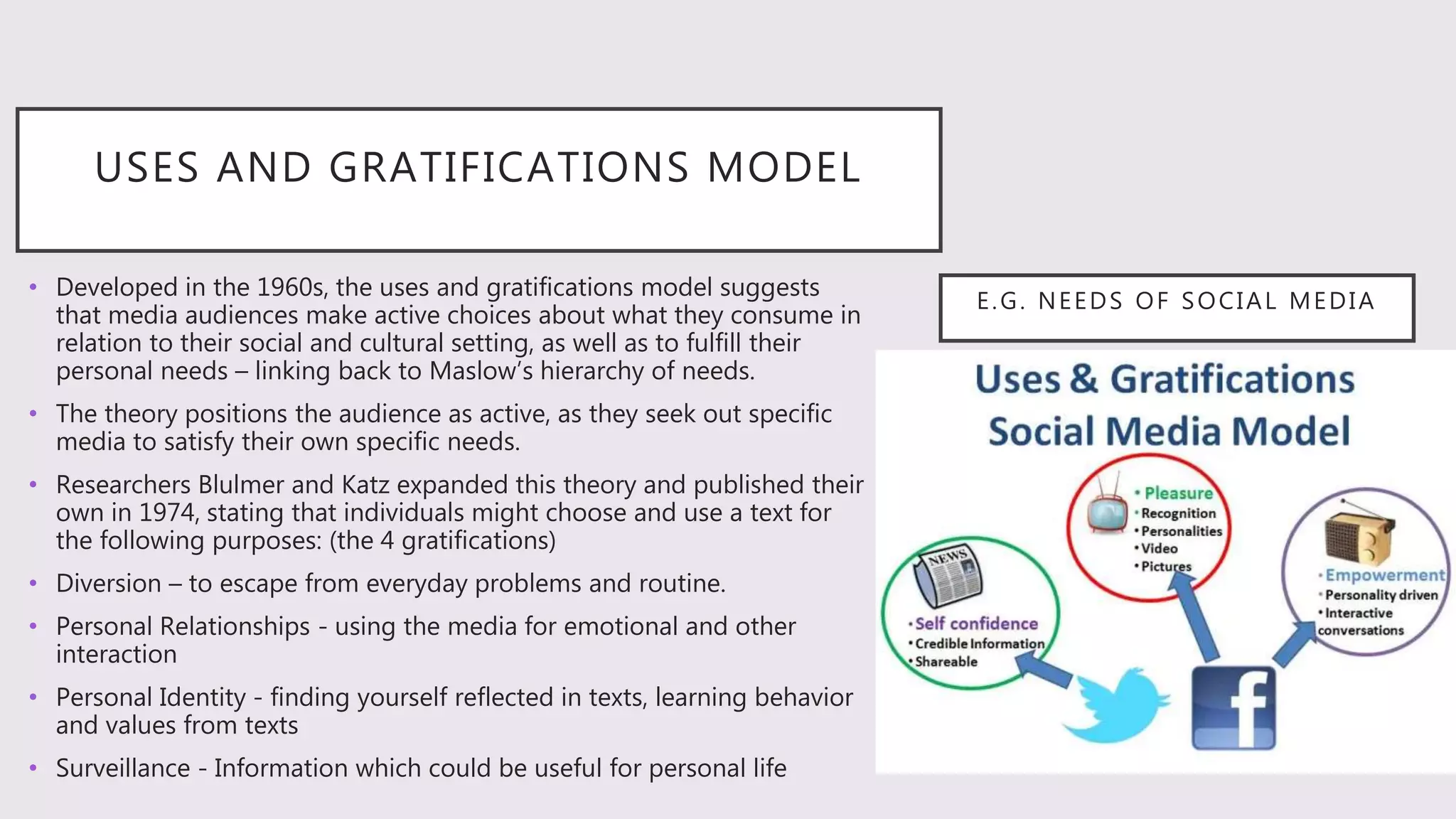 E.G. NEEDS OF SOCIAL MEDIA
• Developed in the 1960s, the uses and gratifications model suggests
that media audiences make active choices about what they consume in
relation to their social and cultural setting, as well as to fulfill their
personal needs – linking back to Maslow’s hierarchy of needs.
• The theory positions the audience as active, as they seek out specific
media to satisfy their own specific needs.
• Researchers Blulmer and Katz expanded this theory and published their
own in 1974, stating that individuals might choose and use a text for
the following purposes: (the 4 gratifications)
• Diversion – to escape from everyday problems and routine.
• Personal Relationships - using the media for emotional and other
interaction
• Personal Identity - finding yourself reflected in texts, learning behavior
and values from texts
• Surveillance - Information which could be useful for personal life
USES AND GRATIFICATIONS MODEL
 