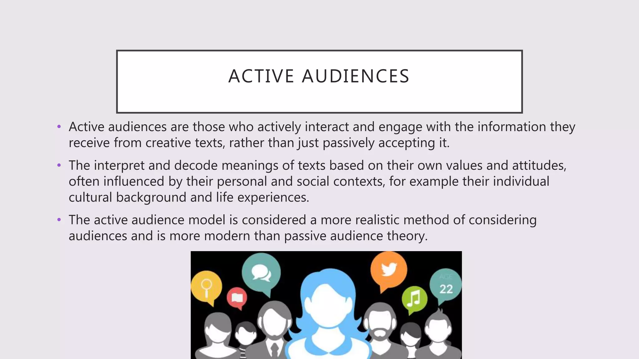 ACTIVE AUDIENCES
• Active audiences are those who actively interact and engage with the information they
receive from creative texts, rather than just passively accepting it.
• The interpret and decode meanings of texts based on their own values and attitudes,
often influenced by their personal and social contexts, for example their individual
cultural background and life experiences.
• The active audience model is considered a more realistic method of considering
audiences and is more modern than passive audience theory.
 