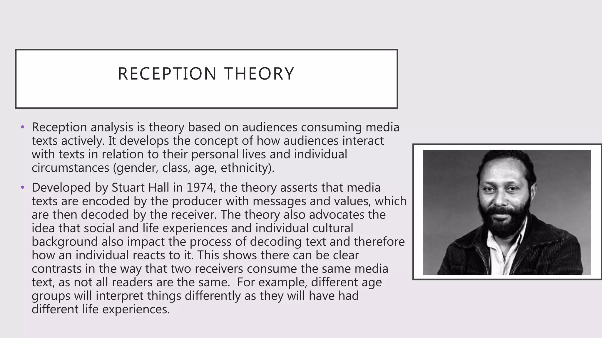 RECEPTION THEORY
• Reception analysis is theory based on audiences consuming media
texts actively. It develops the concept of how audiences interact
with texts in relation to their personal lives and individual
circumstances (gender, class, age, ethnicity).
• Developed by Stuart Hall in 1974, the theory asserts that media
texts are encoded by the producer with messages and values, which
are then decoded by the receiver. The theory also advocates the
idea that social and life experiences and individual cultural
background also impact the process of decoding text and therefore
how an individual reacts to it. This shows there can be clear
contrasts in the way that two receivers consume the same media
text, as not all readers are the same. For example, different age
groups will interpret things differently as they will have had
different life experiences.
 