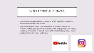 INTERACTIVE AUDIENCES
• Interactive audiences refers to the way in which media and audiences
interact and influence each other.
• Prosumers are those who consume as well as produce media. For
example, distribution systems such as YouTube, Instagram (social media)
and blogs allow users to absorb media and simultaneously create media
and generating their own audiences.
 