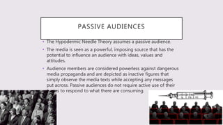 PASSIVE AUDIENCES
• The Hypodermic Needle Theory assumes a passive audience.
• The media is seen as a powerful, imposing source that has the
potential to influence an audience with ideas, values and
attitudes.
• Audience members are considered powerless against dangerous
media propaganda and are depicted as inactive figures that
simply observe the media texts while accepting any messages
put across. Passive audiences do not require active use of their
brains to respond to what there are consuming.
 
