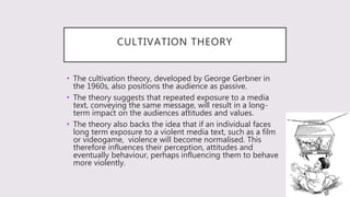 CULTIVATION THEORY
• The cultivation theory, developed by George Gerbner in
the 1960s, also positions the audience as passive.
• The theory suggests that repeated exposure to a media
text, conveying the same message, will result in a long-
term impact on the audiences attitudes and values.
• The theory also backs the idea that if an individual faces
long term exposure to a violent media text, such as a film
or videogame, violence will become normalised. This
therefore influences their perception, attitudes and
eventually behaviour, perhaps influencing them to behave
more violently.
 