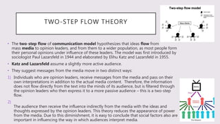 TWO-STEP FLOW THEORY
• The two-step flow of communication model hypothesizes that ideas flow from
mass media to opinion leaders, and from them to a wider population, as most people form
their personal opinions under influence of these leaders. The model was first introduced by
sociologist Paul Lazarsfeld in 1944 and elaborated by Elihu Katz and Lazarsfeld in 1955.
• Katz and Lazarsfeld assume a slightly more active audience.
• They suggest messages from the media move in two distinct ways:
1) Individuals who are opinion leaders, receive messages from the media and pass on their
own interpretations in addition to the actual media content. Therefore, the information
does not flow directly from the text into the minds of its audience, but is filtered through
the opinion leaders who then express it to a more passive audience – this is a two-step
flow.
2)
The audience then receive the influence indirectly from the media with the ideas and
thoughts expressed by the opinion leaders. This theory reduces the appearance of power
from the media. Due to this diminishment, it is easy to conclude that social factors also are
important in influencing the way in which audiences interpret media.
 