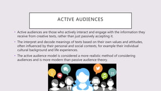 ACTIVE AUDIENCES
• Active audiences are those who actively interact and engage with the information they
receive from creative texts, rather than just passively accepting it.
• The interpret and decode meanings of texts based on their own values and attitudes,
often influenced by their personal and social contexts, for example their individual
cultural background and life experiences.
• The active audience model is considered a more realistic method of considering
audiences and is more modern than passive audience theory.
 