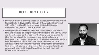 RECEPTION THEORY
• Reception analysis is theory based on audiences consuming media
texts actively. It develops the concept of how audiences interact
with texts in relation to their personal lives and individual
circumstances (gender, class, age, ethnicity).
• Developed by Stuart Hall in 1974, the theory asserts that media
texts are encoded by the producer with messages and values, which
are then decoded by the receiver. The theory also advocates the
idea that social and life experiences and individual cultural
background also impact the process of decoding text and therefore
how an individual reacts to it. This shows there can be clear
contrasts in the way that two receivers consume the same media
text, as not all readers are the same. For example, different age
groups will interpret things differently as they will have had
different life experiences.
 