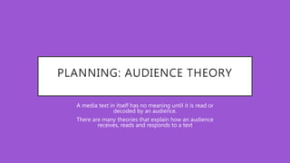 PLANNING: AUDIENCE THEORY
A media text in itself has no meaning until it is read or
decoded by an audience.
There are many theories that explain how an audience
receives, reads and responds to a text
 