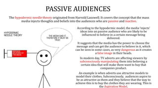PASSIVE AUDIENCES
The hypodermic needle theory originated from Harrold Lasswell. It covers the concept that the mass
media injects thoughts and beliefs into the audiences who are passive and inactive.
According to the hypodermic model, the media ‘injects’
ideas into an passive audience who are likely to be
influenced to believe in a certain message being
delivered.
It suggests that the media has the power to choose the
message and can get the audience to believe in it, which
can be seen in some cases, as very dangerous as it creates
a false image in their heads.
In modern day, TV adverts are affecting viewers by
subconsciously manipulating them into believing a
certain idea that will make them want to buy that
companies product.
An example is when adverts use attractive models to
model their clothes. Subconsciously, audiences aspire to
be as attractive as them and they believe that the way to
achieve this is to buy the clothes they are wearing. This is
the Aspiration Model.
 