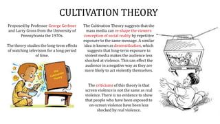 CULTIVATION THEORY
The Cultivation Theory suggests that the
mass media can re-shape the viewers
conception of social reality by repetitive
exposure to the same message. A similar
idea is known as desensitization, which
suggests that long-term exposure to
violent media makes the audience less
shocked at violence. This can effect the
audience in a negative way as they are
more likely to act violently themselves.
The criticisms of this theory is that
screen violence is not the same as real
violence. There is no evidence to show
that people who have been exposed to
on-screen violence have been less
shocked by real violence.
Proposed by Professor George Gerbner
and Larry Gross from the University of
Pennsylvania the 1970s.
The theory studies the long-term effects
of watching television for a long period
of time.
 