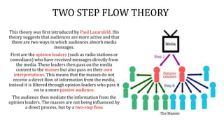 TWO STEP FLOW THEORY
This theory was first introduced by Paul Lazarsfeld. His
theory suggests that audiences are more active and that
there are two ways in which audiences absorb media
messages.
First are the opinion leaders (such as radio stations or
comedians) who have received messages directly from
the media. These leaders then pass on the media
content to the masses but also pass on their own
interpretations. This means that the masses do not
receive a direct flow of information from the media,
instead it is filtered through opinion leaders who pass it
on to a more passive audience.
The audience then mediate the information from the
opinion leaders. The masses are not being influenced by
a direct process, but by a two-step flow.
 