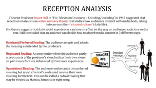 RECEPTION ANALYSIS
Theorist Professor Stuart Hall in ‘The Television Discourse - Encoding/Decoding’ in 1947 suggested that
reception analysis is an active audience theory that studies how audiences interact with media texts, taking
into account their ‘situated culture’ (daily life).
His theory suggests that daily social experiences can have an effect on the way an audience reacts to a media
text. Hall concluded that an audience can decide how to absorb media content in 3 different ways:
Dominant/Preferred Reading: The audience accepts and adopts
the meaning as intended by the producers
Negotiated Reading: A compromise where the audience partly
accepts parts of the producer’s view, but has their own views
on parts too which are influenced by their own experiences
Oppositional Reading: The audience understands the preferred
meaning but rejects the text’s codes and creates their own
meaning for the text. This can be called a radical reading that
may be viewed as Marxist, feminist or right wing.
 