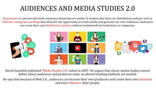 AUDIENCES AND MEDIA STUDIES 2.0
David Gauntlett published ‘Media Studies 2.0’ online in 2007. He argues that classic media studies cannot
define where audiences and producers unite, so altered teaching methods are needed.
He says that because of Web 2.0 , audiences can become their own producers and create their own identities
and even influence other people.
A prosumer is a person who both consumes and producers media. In modern day, there are distribution systems such as
YouTube, Instagram and Blogs that allow for the opportunity to create media and generate our own audiences. Audiences
can create their own distribution systems without mediation from institutions or companies.
 