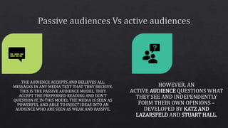THE AUDIENCE ACCEPTS AND BELIEVES ALL
MESSAGES IN ANY MEDIA TEXT THAT THEY RECEIVE.
THIS IS THE PASSIVE AUDIENCE MODEL. TH...