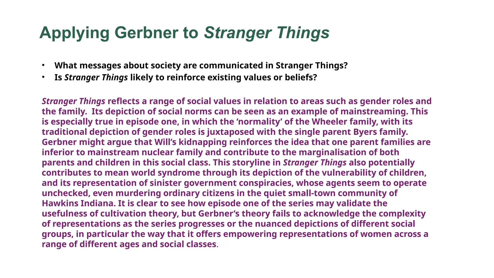 Applying Gerbner to Stranger Things
• What messages about society are communicated in Stranger Things?
• Is Stranger Things likely to reinforce existing values or beliefs?
Stranger Things reflects a range of social values in relation to areas such as gender roles and
the family. Its depiction of social norms can be seen as an example of mainstreaming. This
is especially true in episode one, in which the ‘normality’ of the Wheeler family, with its
traditional depiction of gender roles is juxtaposed with the single parent Byers family.
Gerbner might argue that Will’s kidnapping reinforces the idea that one parent families are
inferior to mainstream nuclear family and contribute to the marginalisation of both
parents and children in this social class. This storyline in Stranger Things also potentially
contributes to mean world syndrome through its depiction of the vulnerability of children,
and its representation of sinister government conspiracies, whose agents seem to operate
unchecked, even murdering ordinary citizens in the quiet small-town community of
Hawkins Indiana. It is clear to see how episode one of the series may validate the
usefulness of cultivation theory, but Gerbner’s theory fails to acknowledge the complexity
of representations as the series progresses or the nuanced depictions of different social
groups, in particular the way that it offers empowering representations of women across a
range of different ages and social classes.
 