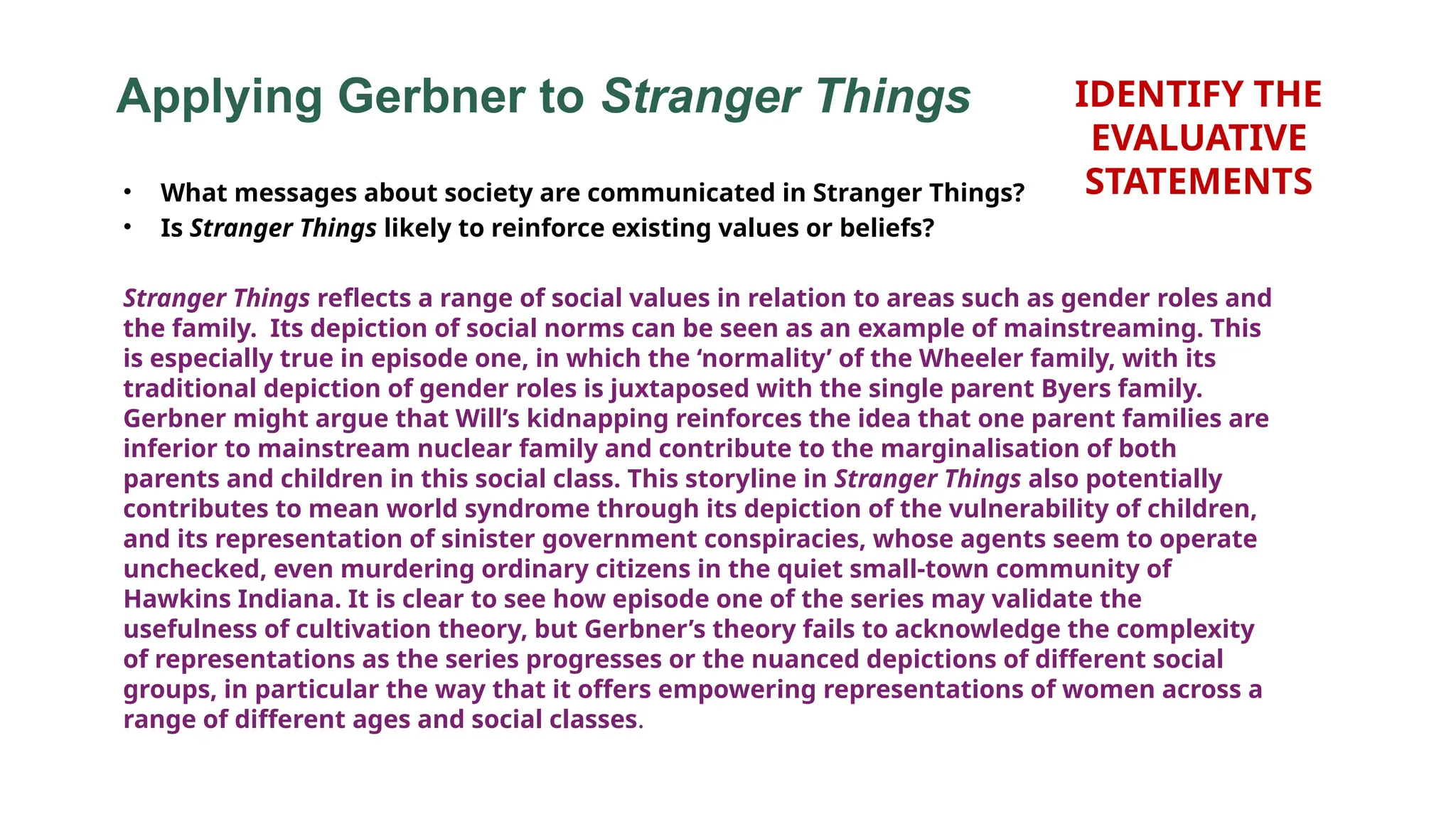 Applying Gerbner to Stranger Things
• What messages about society are communicated in Stranger Things?
• Is Stranger Things likely to reinforce existing values or beliefs?
Stranger Things reflects a range of social values in relation to areas such as gender roles and
the family. Its depiction of social norms can be seen as an example of mainstreaming. This
is especially true in episode one, in which the ‘normality’ of the Wheeler family, with its
traditional depiction of gender roles is juxtaposed with the single parent Byers family.
Gerbner might argue that Will’s kidnapping reinforces the idea that one parent families are
inferior to mainstream nuclear family and contribute to the marginalisation of both
parents and children in this social class. This storyline in Stranger Things also potentially
contributes to mean world syndrome through its depiction of the vulnerability of children,
and its representation of sinister government conspiracies, whose agents seem to operate
unchecked, even murdering ordinary citizens in the quiet small-town community of
Hawkins Indiana. It is clear to see how episode one of the series may validate the
usefulness of cultivation theory, but Gerbner’s theory fails to acknowledge the complexity
of representations as the series progresses or the nuanced depictions of different social
groups, in particular the way that it offers empowering representations of women across a
range of different ages and social classes.
IDENTIFY THE
EVALUATIVE
STATEMENTS
 