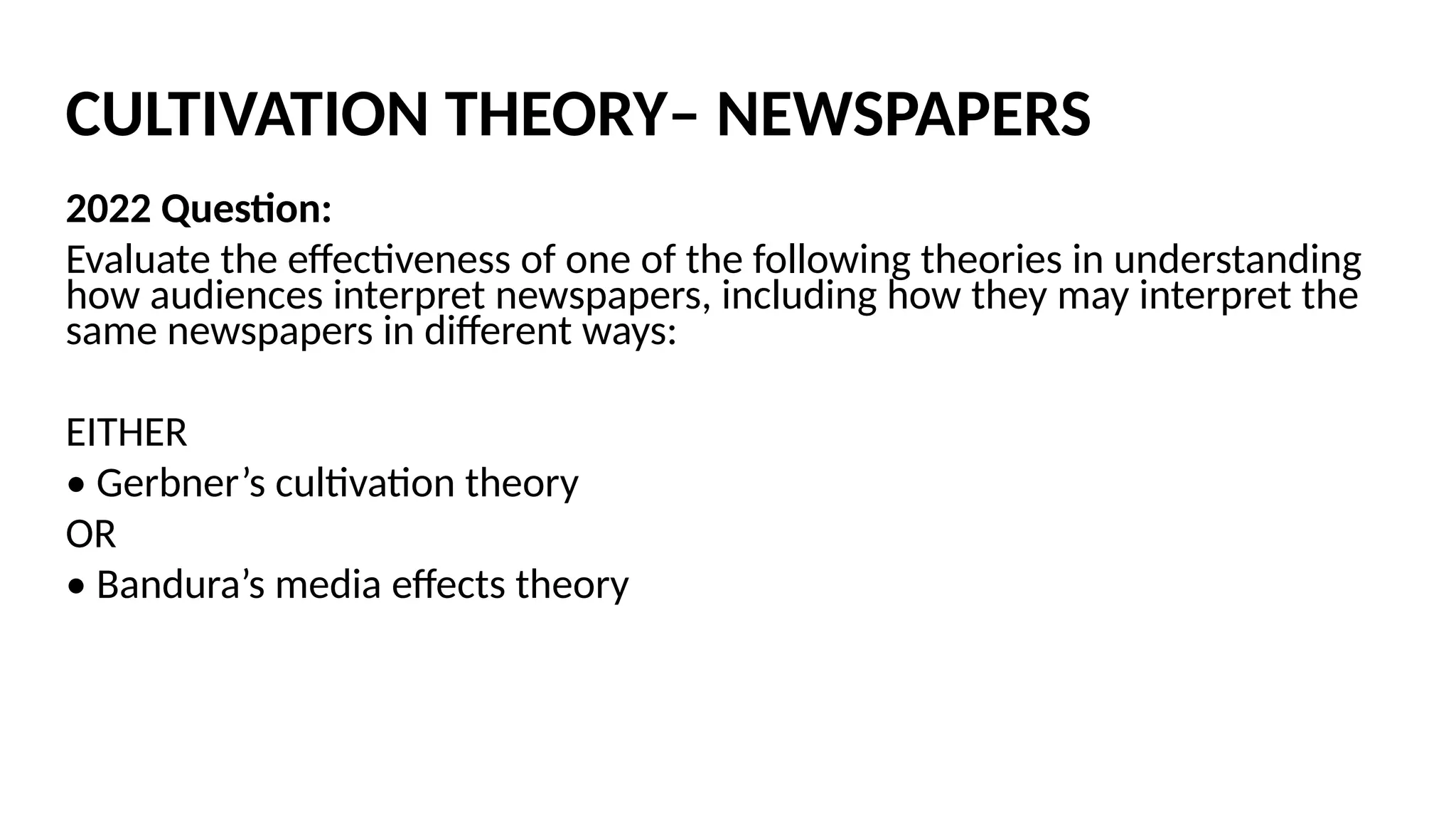 CULTIVATION THEORY– NEWSPAPERS
2022 Question:
Evaluate the effectiveness of one of the following theories in understanding
how audiences interpret newspapers, including how they may interpret the
same newspapers in different ways:
EITHER
• Gerbner’s cultivation theory
OR
• Bandura’s media effects theory
 