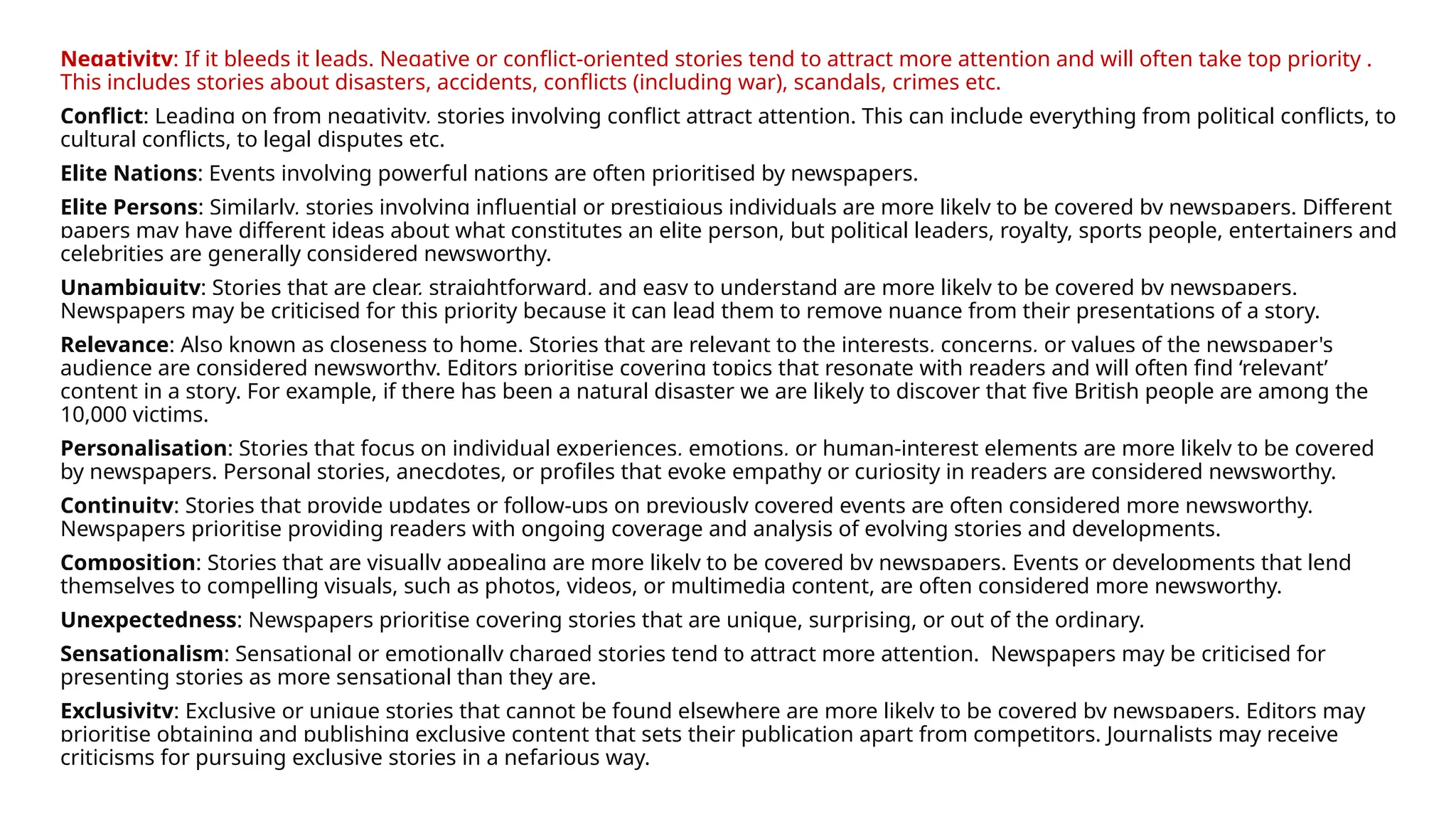 Negativity: If it bleeds it leads. Negative or conflict-oriented stories tend to attract more attention and will often take top priority .
This includes stories about disasters, accidents, conflicts (including war), scandals, crimes etc.
Conflict: Leading on from negativity, stories involving conflict attract attention. This can include everything from political conflicts, to
cultural conflicts, to legal disputes etc.
Elite Nations: Events involving powerful nations are often prioritised by newspapers.
Elite Persons: Similarly, stories involving influential or prestigious individuals are more likely to be covered by newspapers. Different
papers may have different ideas about what constitutes an elite person, but political leaders, royalty, sports people, entertainers and
celebrities are generally considered newsworthy.
Unambiguity: Stories that are clear, straightforward, and easy to understand are more likely to be covered by newspapers.
Newspapers may be criticised for this priority because it can lead them to remove nuance from their presentations of a story.
Relevance: Also known as closeness to home. Stories that are relevant to the interests, concerns, or values of the newspaper's
audience are considered newsworthy. Editors prioritise covering topics that resonate with readers and will often find ‘relevant’
content in a story. For example, if there has been a natural disaster we are likely to discover that five British people are among the
10,000 victims.
Personalisation: Stories that focus on individual experiences, emotions, or human-interest elements are more likely to be covered
by newspapers. Personal stories, anecdotes, or profiles that evoke empathy or curiosity in readers are considered newsworthy.
Continuity: Stories that provide updates or follow-ups on previously covered events are often considered more newsworthy.
Newspapers prioritise providing readers with ongoing coverage and analysis of evolving stories and developments.
Composition: Stories that are visually appealing are more likely to be covered by newspapers. Events or developments that lend
themselves to compelling visuals, such as photos, videos, or multimedia content, are often considered more newsworthy.
Unexpectedness: Newspapers prioritise covering stories that are unique, surprising, or out of the ordinary.
Sensationalism: Sensational or emotionally charged stories tend to attract more attention. Newspapers may be criticised for
presenting stories as more sensational than they are.
Exclusivity: Exclusive or unique stories that cannot be found elsewhere are more likely to be covered by newspapers. Editors may
prioritise obtaining and publishing exclusive content that sets their publication apart from competitors. Journalists may receive
criticisms for pursuing exclusive stories in a nefarious way.
 