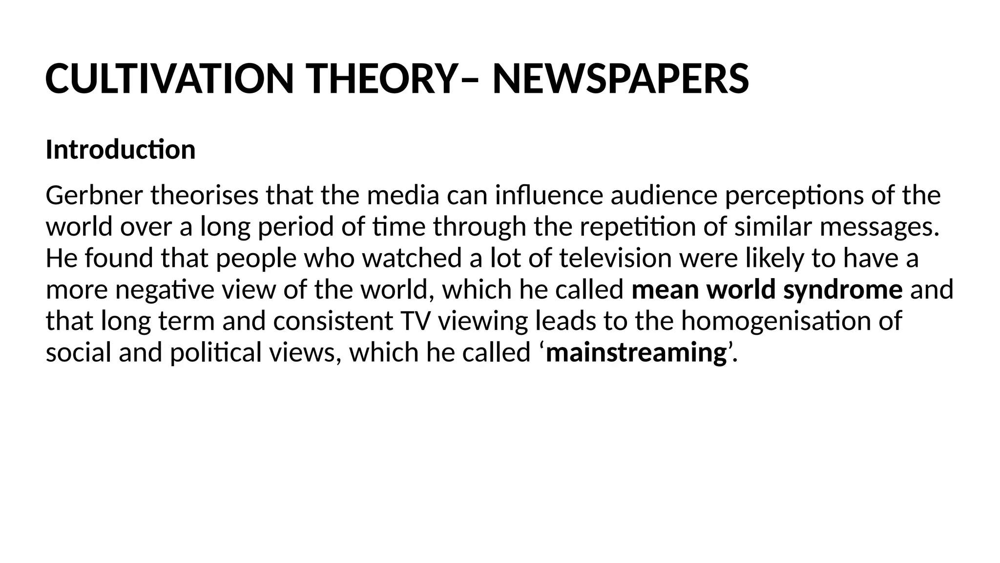Introduction
Gerbner theorises that the media can influence audience perceptions of the
world over a long period of time through the repetition of similar messages.
He found that people who watched a lot of television were likely to have a
more negative view of the world, which he called mean world syndrome and
that long term and consistent TV viewing leads to the homogenisation of
social and political views, which he called ‘mainstreaming’.
CULTIVATION THEORY– NEWSPAPERS
 