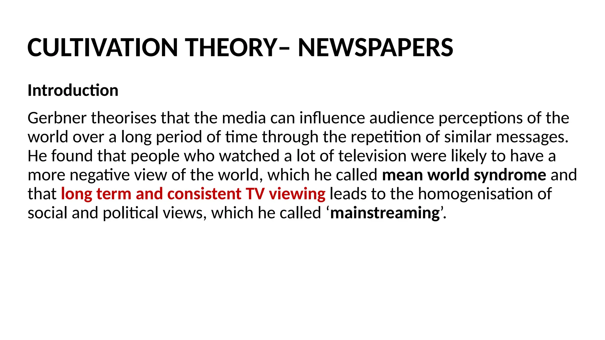 Introduction
Gerbner theorises that the media can influence audience perceptions of the
world over a long period of time through the repetition of similar messages.
He found that people who watched a lot of television were likely to have a
more negative view of the world, which he called mean world syndrome and
that long term and consistent TV viewing leads to the homogenisation of
social and political views, which he called ‘mainstreaming’.
CULTIVATION THEORY– NEWSPAPERS
 
