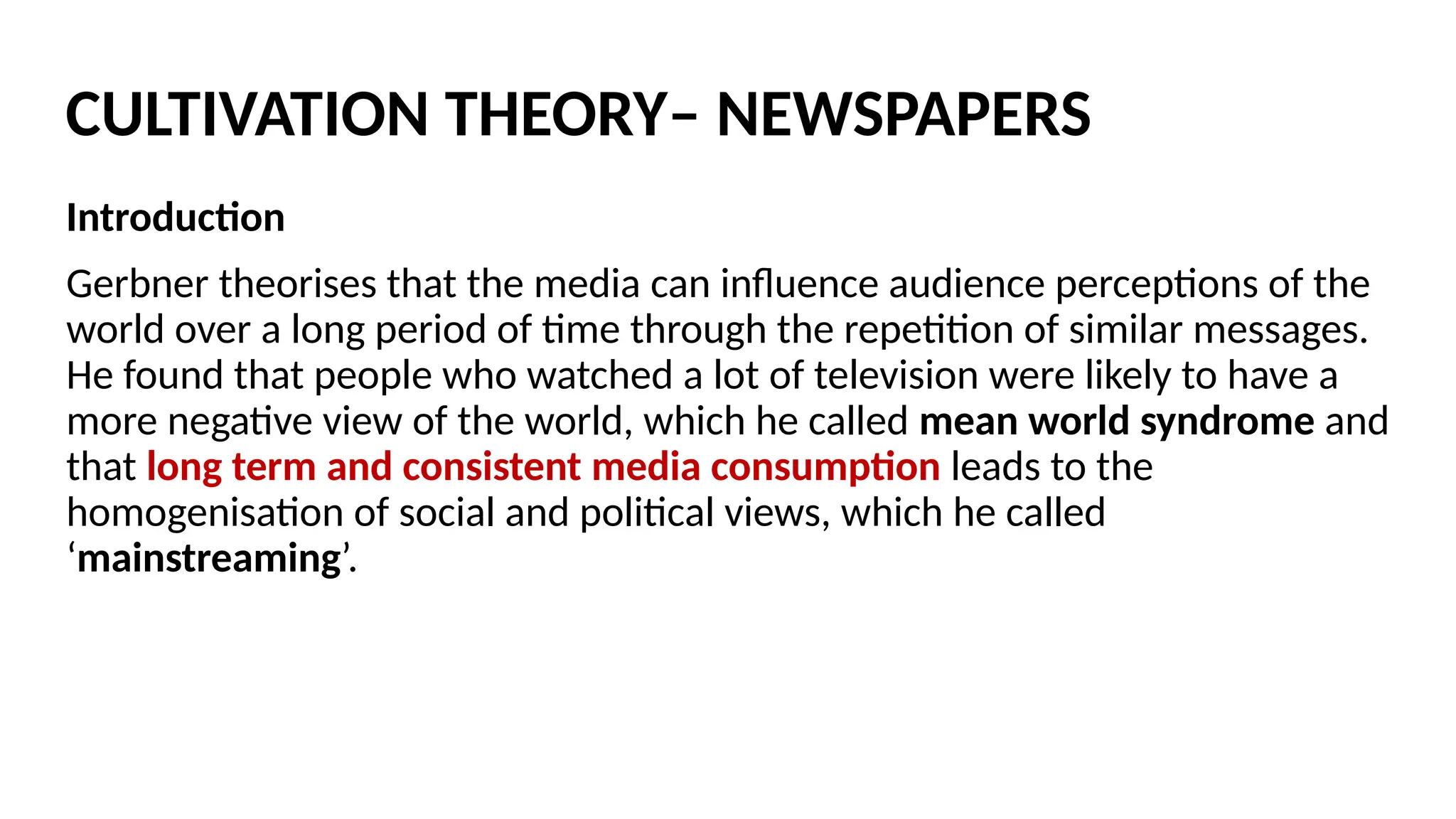 Introduction
Gerbner theorises that the media can influence audience perceptions of the
world over a long period of time through the repetition of similar messages.
He found that people who watched a lot of television were likely to have a
more negative view of the world, which he called mean world syndrome and
that long term and consistent media consumption leads to the
homogenisation of social and political views, which he called
‘mainstreaming’.
CULTIVATION THEORY– NEWSPAPERS
 
