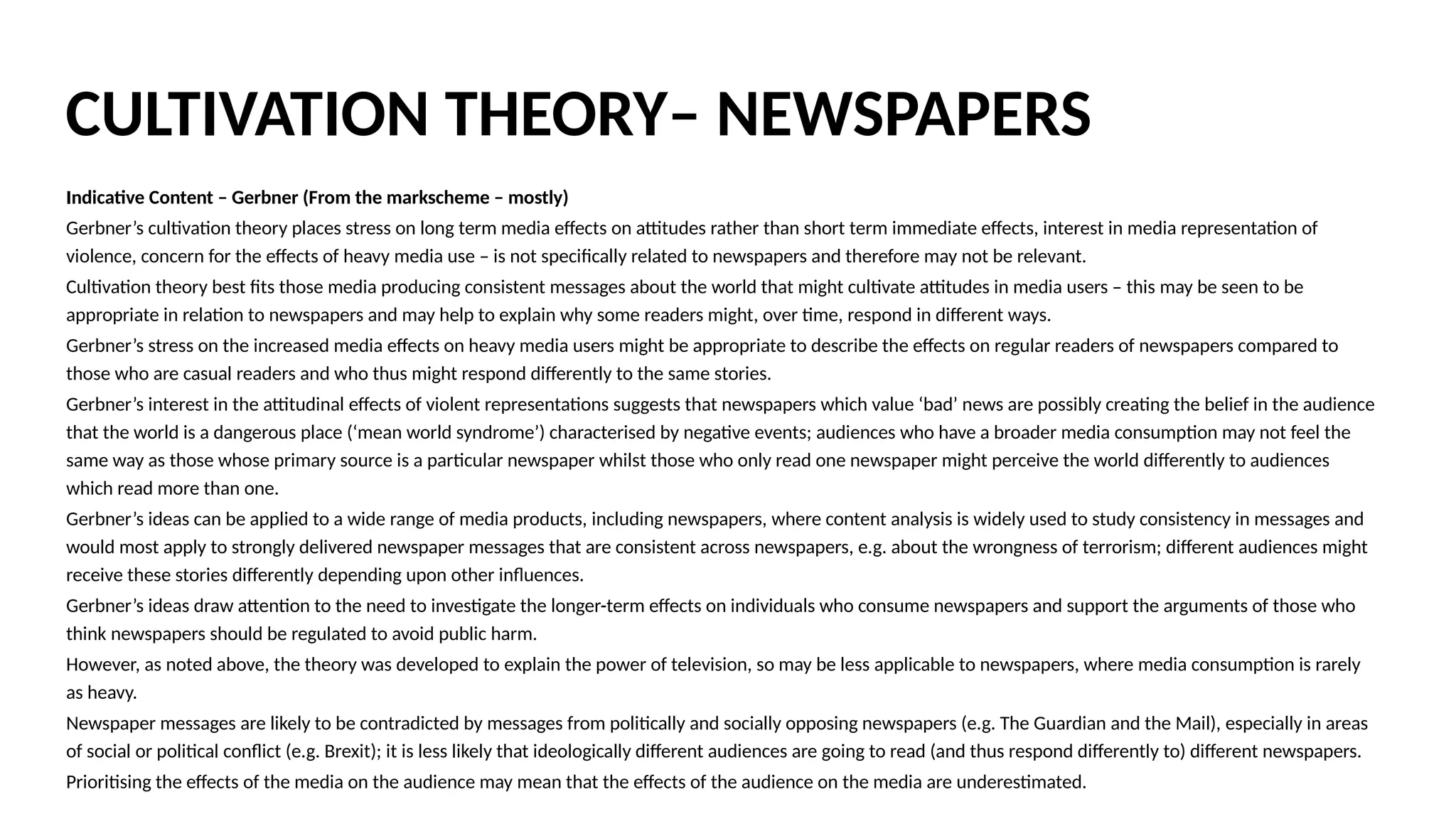 Indicative Content – Gerbner (From the markscheme – mostly)
Gerbner’s cultivation theory places stress on long term media effects on attitudes rather than short term immediate effects, interest in media representation of
violence, concern for the effects of heavy media use – is not specifically related to newspapers and therefore may not be relevant.
Cultivation theory best fits those media producing consistent messages about the world that might cultivate attitudes in media users – this may be seen to be
appropriate in relation to newspapers and may help to explain why some readers might, over time, respond in different ways.
Gerbner’s stress on the increased media effects on heavy media users might be appropriate to describe the effects on regular readers of newspapers compared to
those who are casual readers and who thus might respond differently to the same stories.
Gerbner’s interest in the attitudinal effects of violent representations suggests that newspapers which value ‘bad’ news are possibly creating the belief in the audience
that the world is a dangerous place (‘mean world syndrome’) characterised by negative events; audiences who have a broader media consumption may not feel the
same way as those whose primary source is a particular newspaper whilst those who only read one newspaper might perceive the world differently to audiences
which read more than one.
Gerbner’s ideas can be applied to a wide range of media products, including newspapers, where content analysis is widely used to study consistency in messages and
would most apply to strongly delivered newspaper messages that are consistent across newspapers, e.g. about the wrongness of terrorism; different audiences might
receive these stories differently depending upon other influences.
Gerbner’s ideas draw attention to the need to investigate the longer-term effects on individuals who consume newspapers and support the arguments of those who
think newspapers should be regulated to avoid public harm.
However, as noted above, the theory was developed to explain the power of television, so may be less applicable to newspapers, where media consumption is rarely
as heavy.
Newspaper messages are likely to be contradicted by messages from politically and socially opposing newspapers (e.g. The Guardian and the Mail), especially in areas
of social or political conflict (e.g. Brexit); it is less likely that ideologically different audiences are going to read (and thus respond differently to) different newspapers.
Prioritising the effects of the media on the audience may mean that the effects of the audience on the media are underestimated.
CULTIVATION THEORY– NEWSPAPERS
 