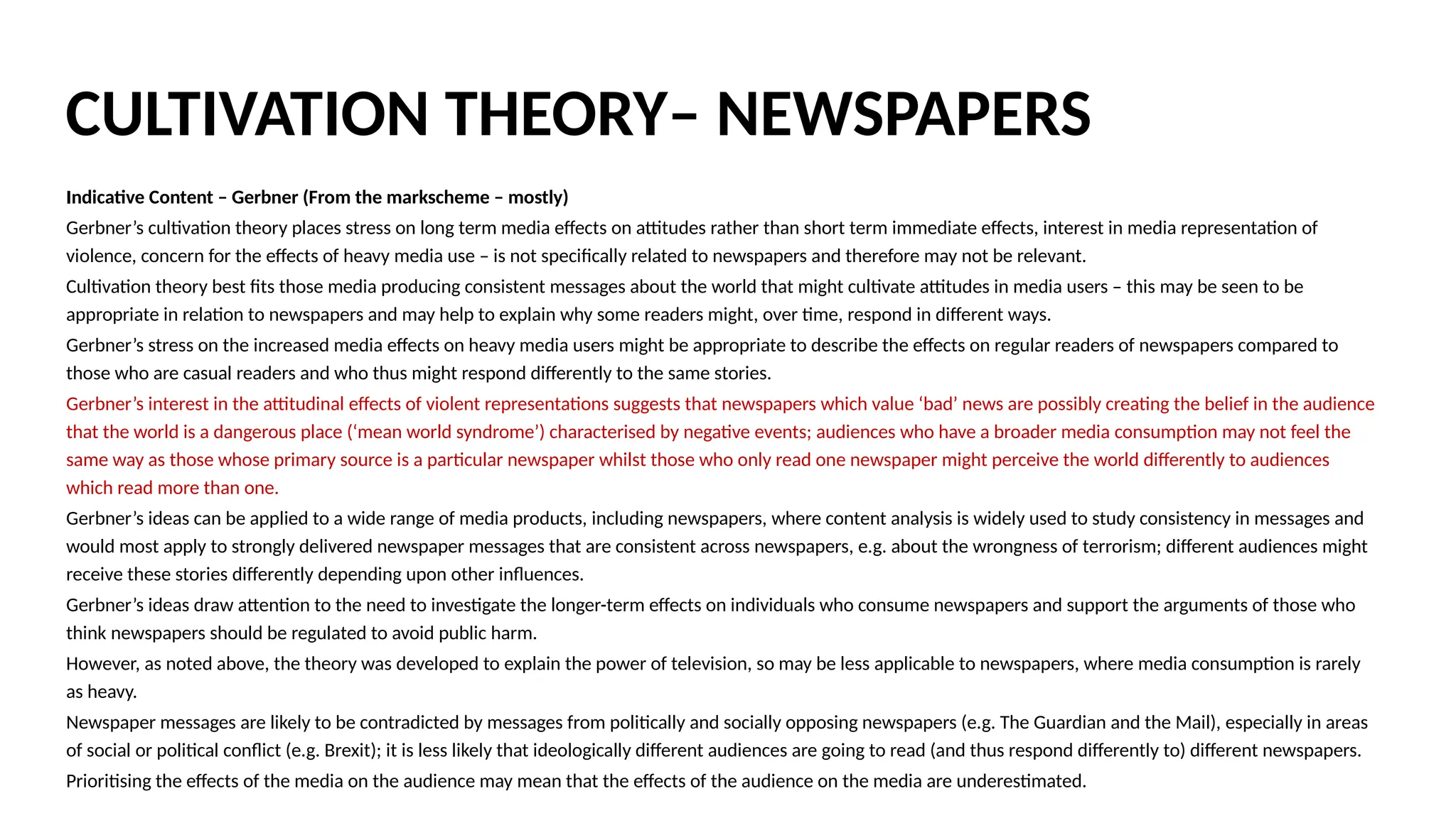 Indicative Content – Gerbner (From the markscheme – mostly)
Gerbner’s cultivation theory places stress on long term media effects on attitudes rather than short term immediate effects, interest in media representation of
violence, concern for the effects of heavy media use – is not specifically related to newspapers and therefore may not be relevant.
Cultivation theory best fits those media producing consistent messages about the world that might cultivate attitudes in media users – this may be seen to be
appropriate in relation to newspapers and may help to explain why some readers might, over time, respond in different ways.
Gerbner’s stress on the increased media effects on heavy media users might be appropriate to describe the effects on regular readers of newspapers compared to
those who are casual readers and who thus might respond differently to the same stories.
Gerbner’s interest in the attitudinal effects of violent representations suggests that newspapers which value ‘bad’ news are possibly creating the belief in the audience
that the world is a dangerous place (‘mean world syndrome’) characterised by negative events; audiences who have a broader media consumption may not feel the
same way as those whose primary source is a particular newspaper whilst those who only read one newspaper might perceive the world differently to audiences
which read more than one.
Gerbner’s ideas can be applied to a wide range of media products, including newspapers, where content analysis is widely used to study consistency in messages and
would most apply to strongly delivered newspaper messages that are consistent across newspapers, e.g. about the wrongness of terrorism; different audiences might
receive these stories differently depending upon other influences.
Gerbner’s ideas draw attention to the need to investigate the longer-term effects on individuals who consume newspapers and support the arguments of those who
think newspapers should be regulated to avoid public harm.
However, as noted above, the theory was developed to explain the power of television, so may be less applicable to newspapers, where media consumption is rarely
as heavy.
Newspaper messages are likely to be contradicted by messages from politically and socially opposing newspapers (e.g. The Guardian and the Mail), especially in areas
of social or political conflict (e.g. Brexit); it is less likely that ideologically different audiences are going to read (and thus respond differently to) different newspapers.
Prioritising the effects of the media on the audience may mean that the effects of the audience on the media are underestimated.
CULTIVATION THEORY– NEWSPAPERS
 