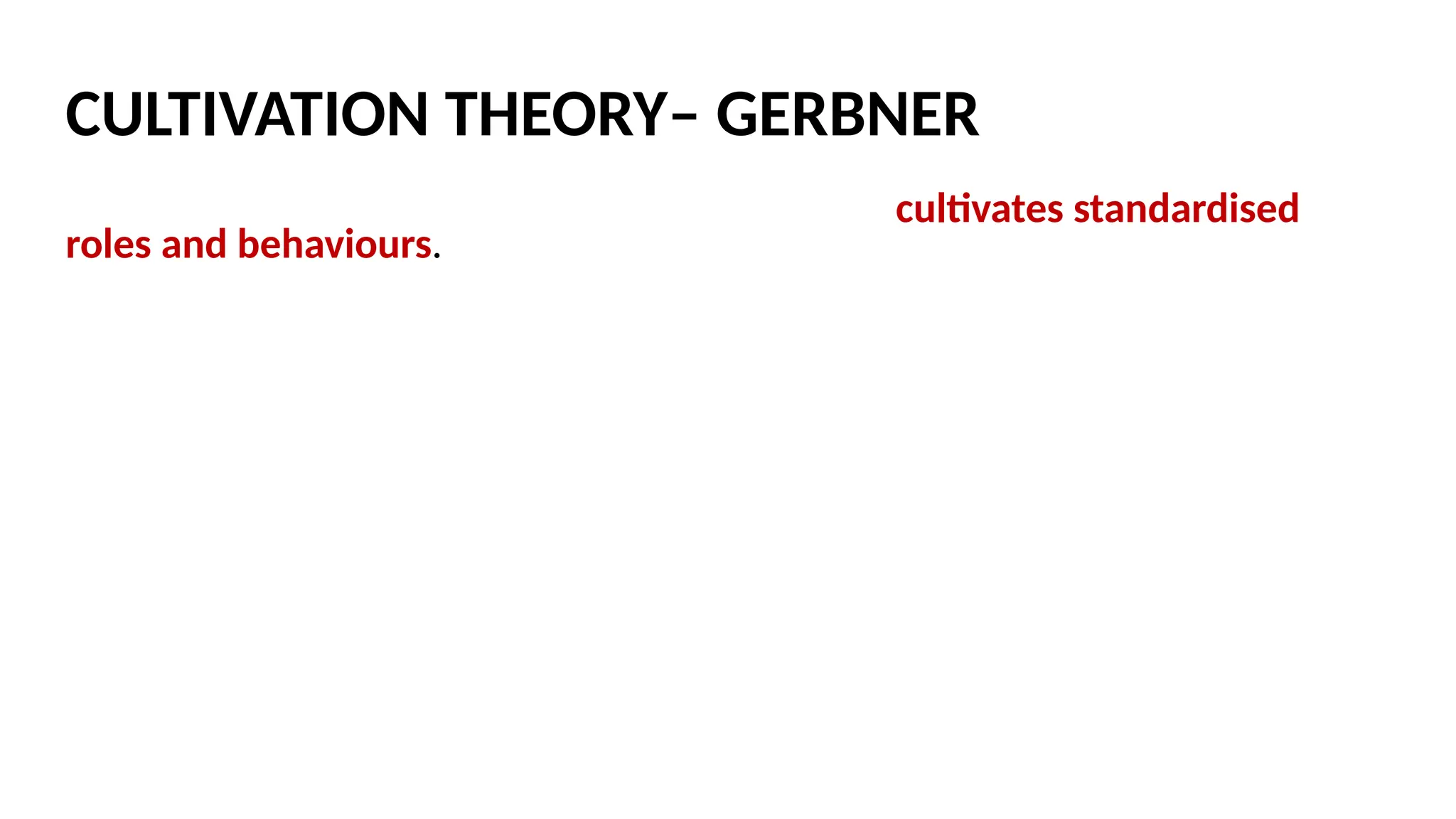 Exposure to television over long periods of time cultivates standardised
roles and behaviours. Gerbner used content analysis to analyse repeated
media messages and values, then found that heavy users of televisions
were more likely, for example, to develop ‘mean world syndrome’ – a
cynical, mistrusting attitude toward others – following prolonged exposure
to high level of television violence.
Gerbner found that heavy TV viewing led to ‘mainstreaming’ – a common
outlook on the world based on the images and labels on TV.
Mainstreamers would describe themselves as politically moderate.
CULTIVATION THEORY– GERBNER
 
