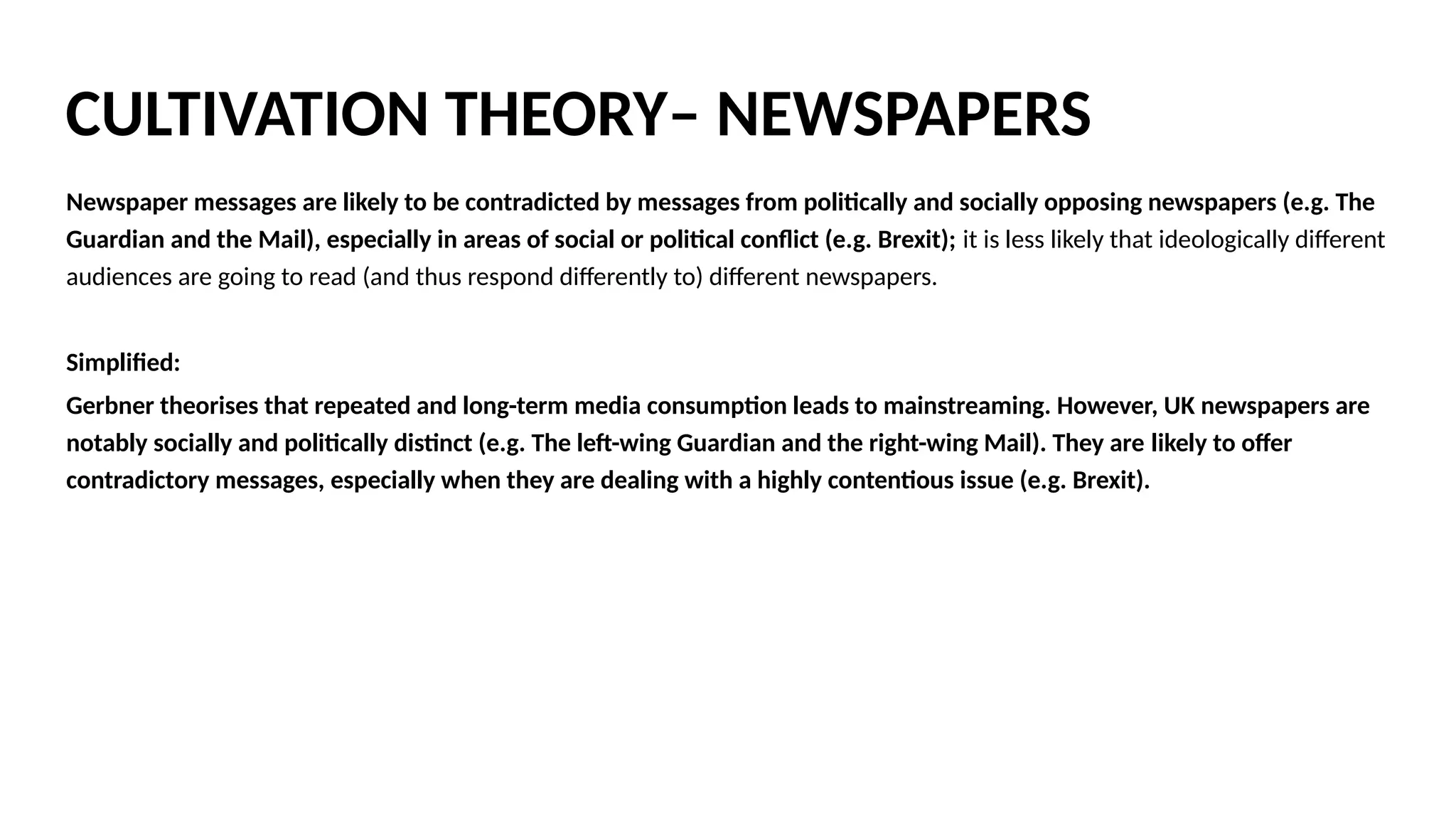 Newspaper messages are likely to be contradicted by messages from politically and socially opposing newspapers (e.g. The
Guardian and the Mail), especially in areas of social or political conflict (e.g. Brexit); it is less likely that ideologically different
audiences are going to read (and thus respond differently to) different newspapers.
Simplified:
Gerbner theorises that repeated and long-term media consumption leads to mainstreaming. However, UK newspapers are
notably socially and politically distinct (e.g. The left-wing Guardian and the right-wing Mail). They are likely to offer
contradictory messages, especially when they are dealing with a highly contentious issue (e.g. Brexit). On November 4th
2016,
The Guardian and The Mail took a very different approach to the reporting of the high court ruling on triggering article 50. The
Mail branded the judges “ENEMIES OF THE PEOPLE,” while The Guardian headline acknowledged the difficulty that the ruling
posed for the prime minister while remaining politically neutral. We might argue that these contradictory messages invalidate
Gerbner’s idea of mainstreaming being applied to newspapers by demonstrating that this medium conveys often very
different messaging. However, it is unlikely that ideologically different audiences are going to read and thus respond
differently to different newspapers. Daily Mail readers for example, are likely to continue to read stories that reinforce their
negative views on Europe, on immigration and a host of other right-wing talking points. It may therefore be useful to apply
Gerbner 's ideas about mainstreaming when considering the normalisation of these views among Daily Mail's readers.
CULTIVATION THEORY– NEWSPAPERS
 