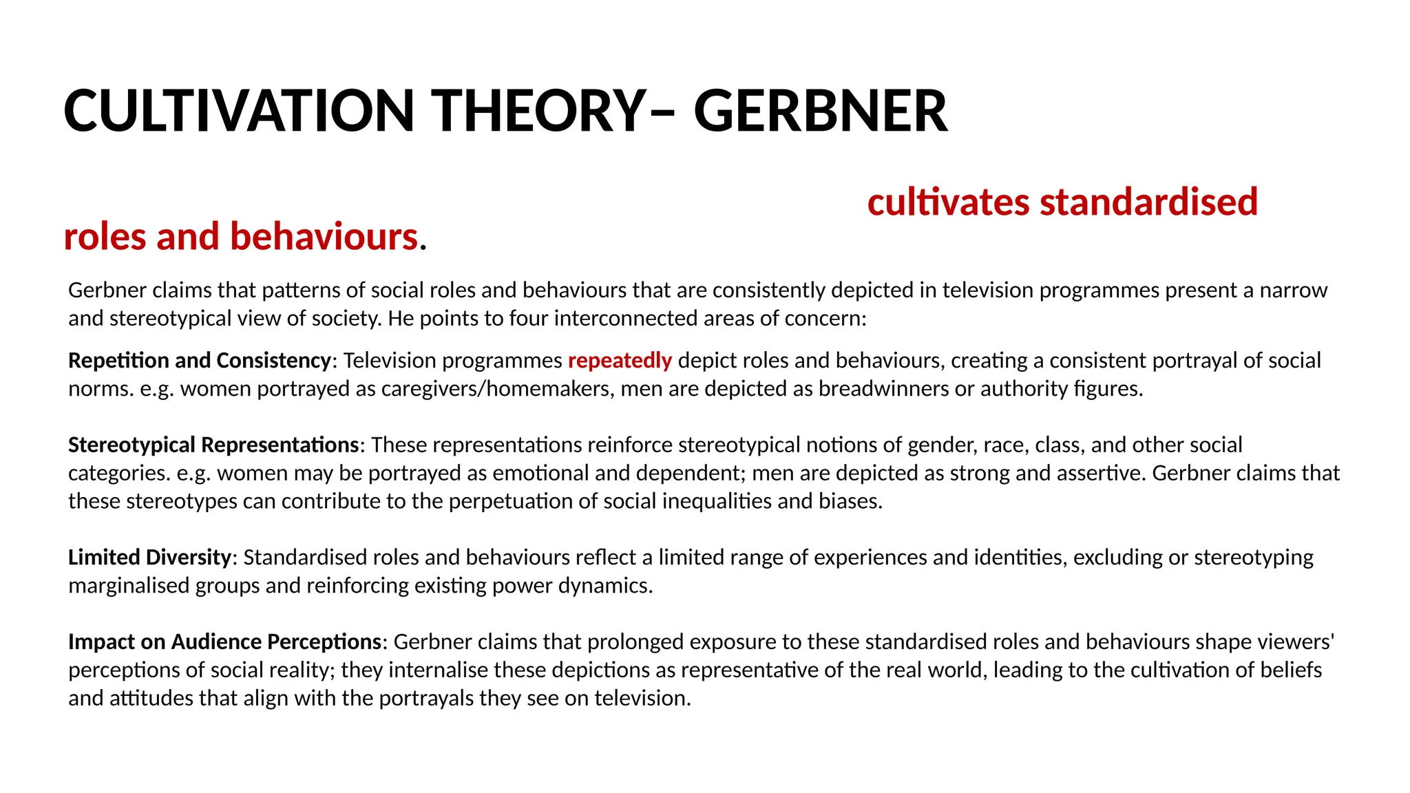 Exposure to television over long periods of time cultivates standardised
roles and behaviours. Gerbner used content analysis to analyse repeated
media messages and values, then found that heavy users of televisions
were more likely, for example, to develop ‘mean world syndrome’ – a
cynical, mistrusting attitude toward others – following prolonged exposure
to high level of television violence.
Gerbner found that heavy TV viewing led to ‘mainstreaming’ – a common
outlook on the world based on the images and labels on TV.
Mainstreamers would describe themselves as politically moderate.
CULTIVATION THEORY– GERBNER
Gerbner claims that patterns of social roles and behaviours that are consistently depicted in television programmes present a narrow
and stereotypical view of society. He points to four interconnected areas of concern:
Repetition and Consistency: Television programmes repeatedly depict roles and behaviours, creating a consistent portrayal of social
norms. e.g. women portrayed as caregivers/homemakers, men are depicted as breadwinners or authority figures.
Stereotypical Representations: These representations reinforce stereotypical notions of gender, race, class, and other social
categories. e.g. women may be portrayed as emotional and dependent; men are depicted as strong and assertive. Gerbner claims that
these stereotypes can contribute to the perpetuation of social inequalities and biases.
Limited Diversity: Standardised roles and behaviours reflect a limited range of experiences and identities, excluding or stereotyping
marginalised groups and reinforcing existing power dynamics.
Impact on Audience Perceptions: Gerbner claims that prolonged exposure to these standardised roles and behaviours shape viewers'
perceptions of social reality; they internalise these depictions as representative of the real world, leading to the cultivation of beliefs
and attitudes that align with the portrayals they see on television.
 
