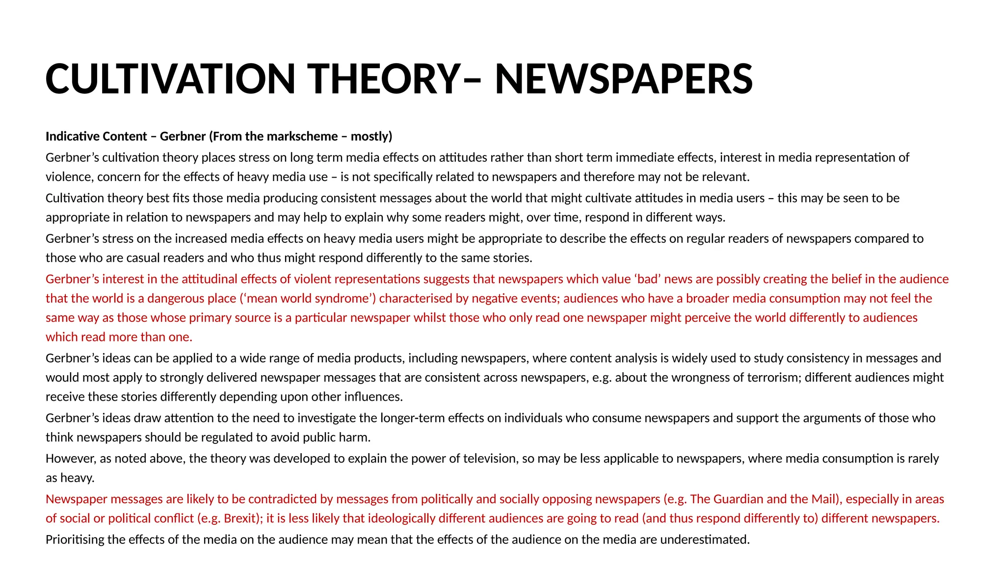 Indicative Content – Gerbner (From the markscheme – mostly)
Gerbner’s cultivation theory places stress on long term media effects on attitudes rather than short term immediate effects, interest in media representation of
violence, concern for the effects of heavy media use – is not specifically related to newspapers and therefore may not be relevant.
Cultivation theory best fits those media producing consistent messages about the world that might cultivate attitudes in media users – this may be seen to be
appropriate in relation to newspapers and may help to explain why some readers might, over time, respond in different ways.
Gerbner’s stress on the increased media effects on heavy media users might be appropriate to describe the effects on regular readers of newspapers compared to
those who are casual readers and who thus might respond differently to the same stories.
Gerbner’s interest in the attitudinal effects of violent representations suggests that newspapers which value ‘bad’ news are possibly creating the belief in the audience
that the world is a dangerous place (‘mean world syndrome’) characterised by negative events; audiences who have a broader media consumption may not feel the
same way as those whose primary source is a particular newspaper whilst those who only read one newspaper might perceive the world differently to audiences
which read more than one.
Gerbner’s ideas can be applied to a wide range of media products, including newspapers, where content analysis is widely used to study consistency in messages and
would most apply to strongly delivered newspaper messages that are consistent across newspapers, e.g. about the wrongness of terrorism; different audiences might
receive these stories differently depending upon other influences.
Gerbner’s ideas draw attention to the need to investigate the longer-term effects on individuals who consume newspapers and support the arguments of those who
think newspapers should be regulated to avoid public harm.
However, as noted above, the theory was developed to explain the power of television, so may be less applicable to newspapers, where media consumption is rarely
as heavy.
Newspaper messages are likely to be contradicted by messages from politically and socially opposing newspapers (e.g. The Guardian and the Mail), especially in areas
of social or political conflict (e.g. Brexit); it is less likely that ideologically different audiences are going to read (and thus respond differently to) different newspapers.
Prioritising the effects of the media on the audience may mean that the effects of the audience on the media are underestimated.
CULTIVATION THEORY– NEWSPAPERS
 