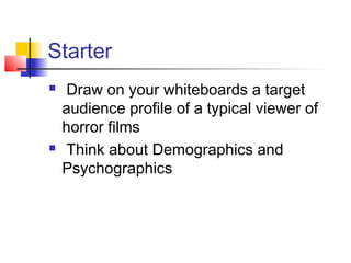 Starter
 Draw on your whiteboards a target
audience profile of a typical viewer of
horror films
 Think about Demographics and
Psychographics
 