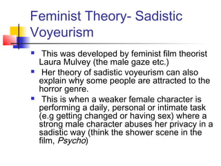 Feminist Theory- Sadistic
Voyeurism
 This was developed by feminist film theorist
Laura Mulvey (the male gaze etc.)
 Her theory of sadistic voyeurism can also
explain why some people are attracted to the
horror genre.
 This is when a weaker female character is
performing a daily, personal or intimate task
(e.g getting changed or having sex) where a
strong male character abuses her privacy in a
sadistic way (think the shower scene in the
film, Psycho)
 