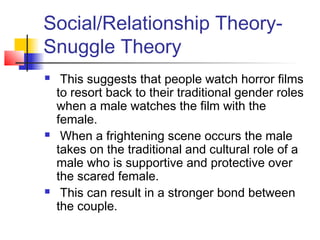 Social/Relationship Theory-
Snuggle Theory
 This suggests that people watch horror films
to resort back to their traditional gender roles
when a male watches the film with the
female.
 When a frightening scene occurs the male
takes on the traditional and cultural role of a
male who is supportive and protective over
the scared female.
 This can result in a stronger bond between
the couple.
 