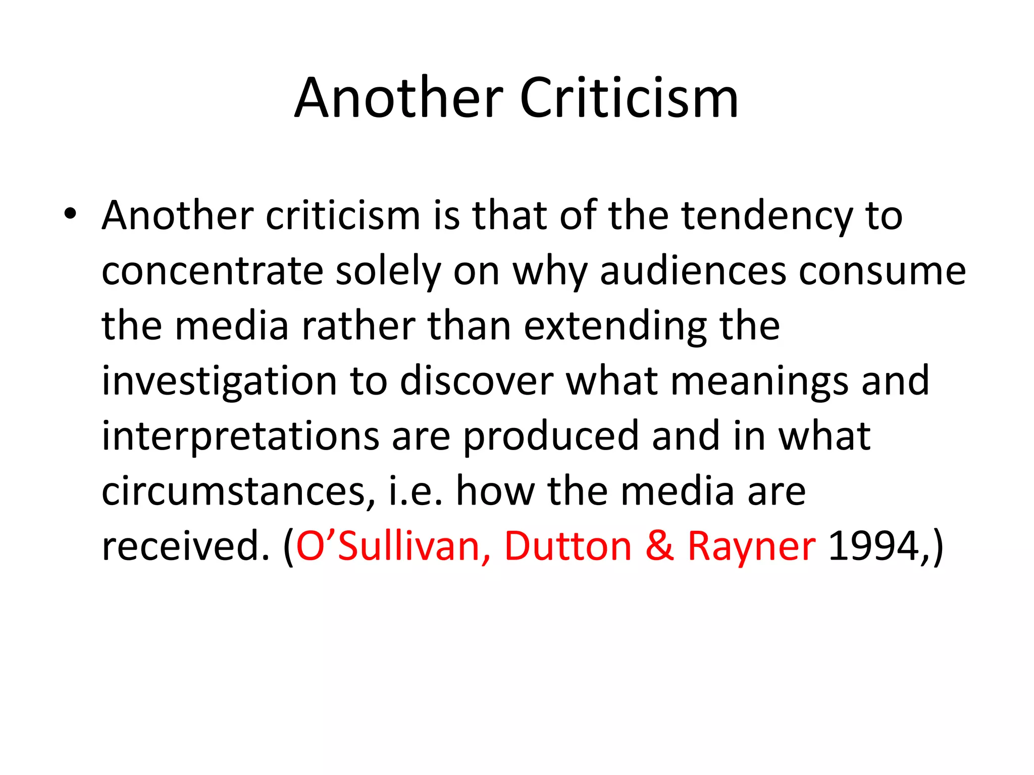Another Criticism
• Another criticism is that of the tendency to
concentrate solely on why audiences consume
the media rather than extending the
investigation to discover what meanings and
interpretations are produced and in what
circumstances, i.e. how the media are
received. (O’Sullivan, Dutton & Rayner 1994,)
 