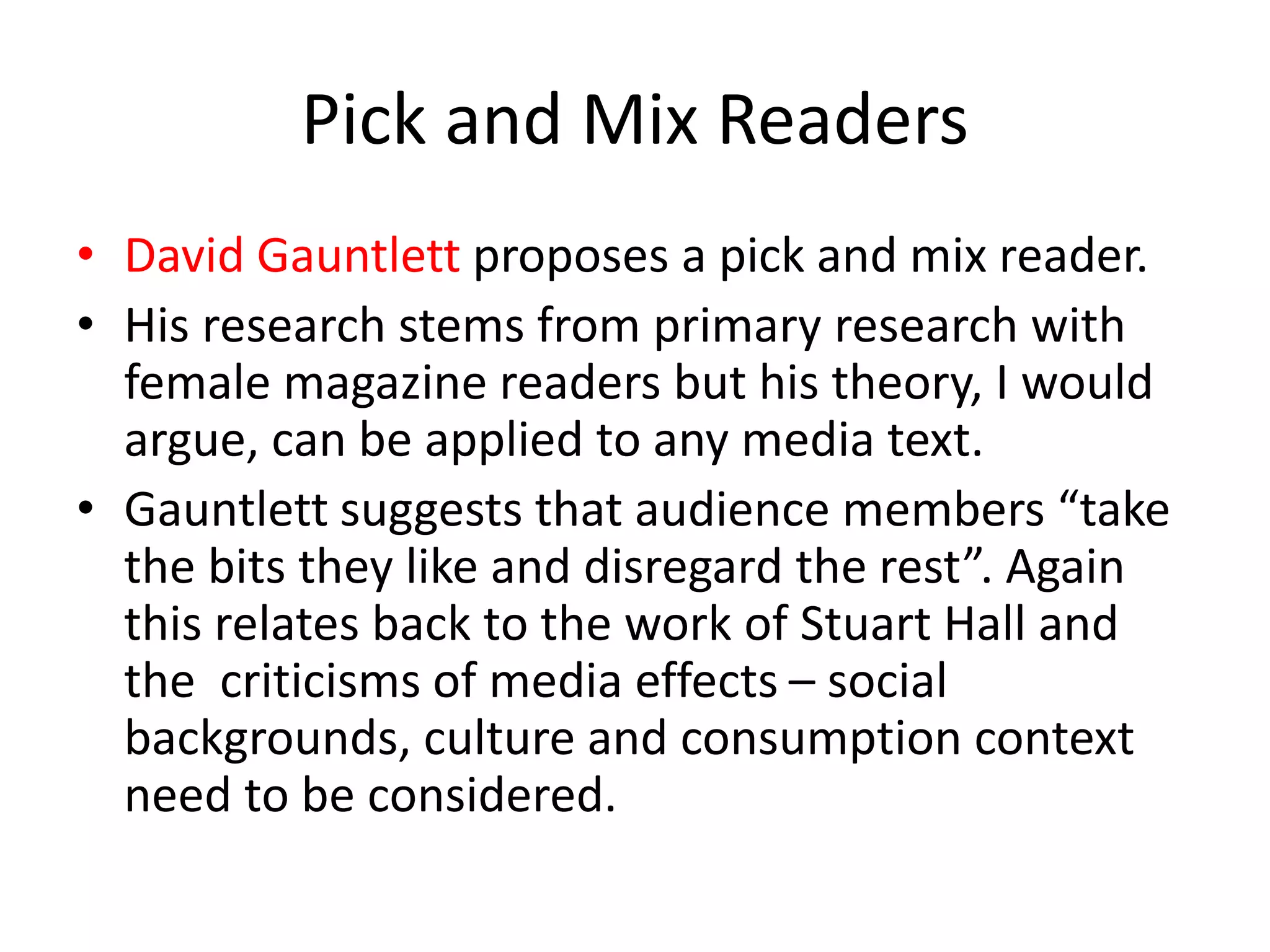 Pick and Mix Readers
• David Gauntlett proposes a pick and mix reader.
• His research stems from primary research with
female magazine readers but his theory, I would
argue, can be applied to any media text.
• Gauntlett suggests that audience members “take
the bits they like and disregard the rest”. Again
this relates back to the work of Stuart Hall and
the criticisms of media effects – social
backgrounds, culture and consumption context
need to be considered.
 