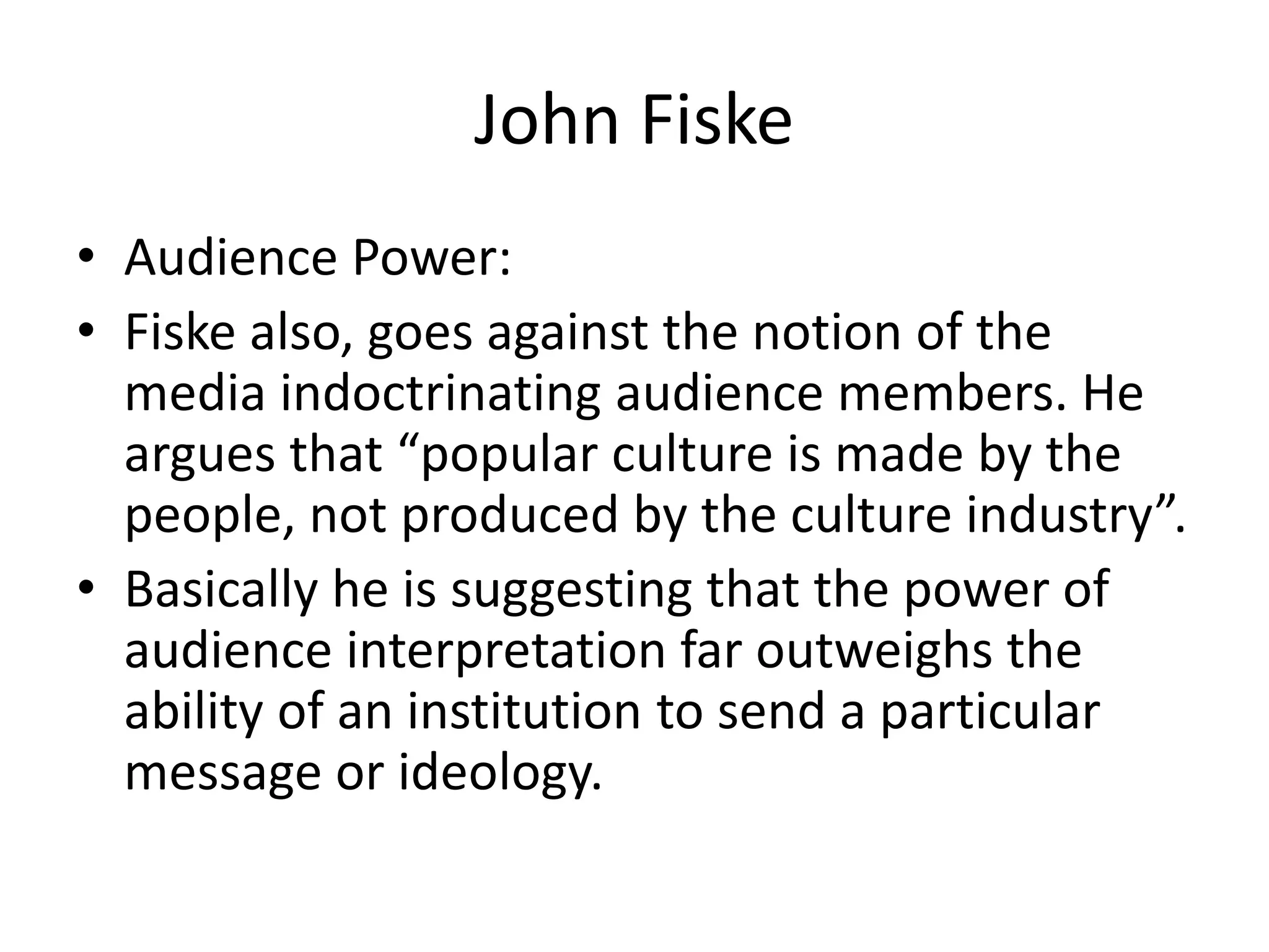 John Fiske
• Audience Power:
• Fiske also, goes against the notion of the
media indoctrinating audience members. He
argues that “popular culture is made by the
people, not produced by the culture industry”.
• Basically he is suggesting that the power of
audience interpretation far outweighs the
ability of an institution to send a particular
message or ideology.
 