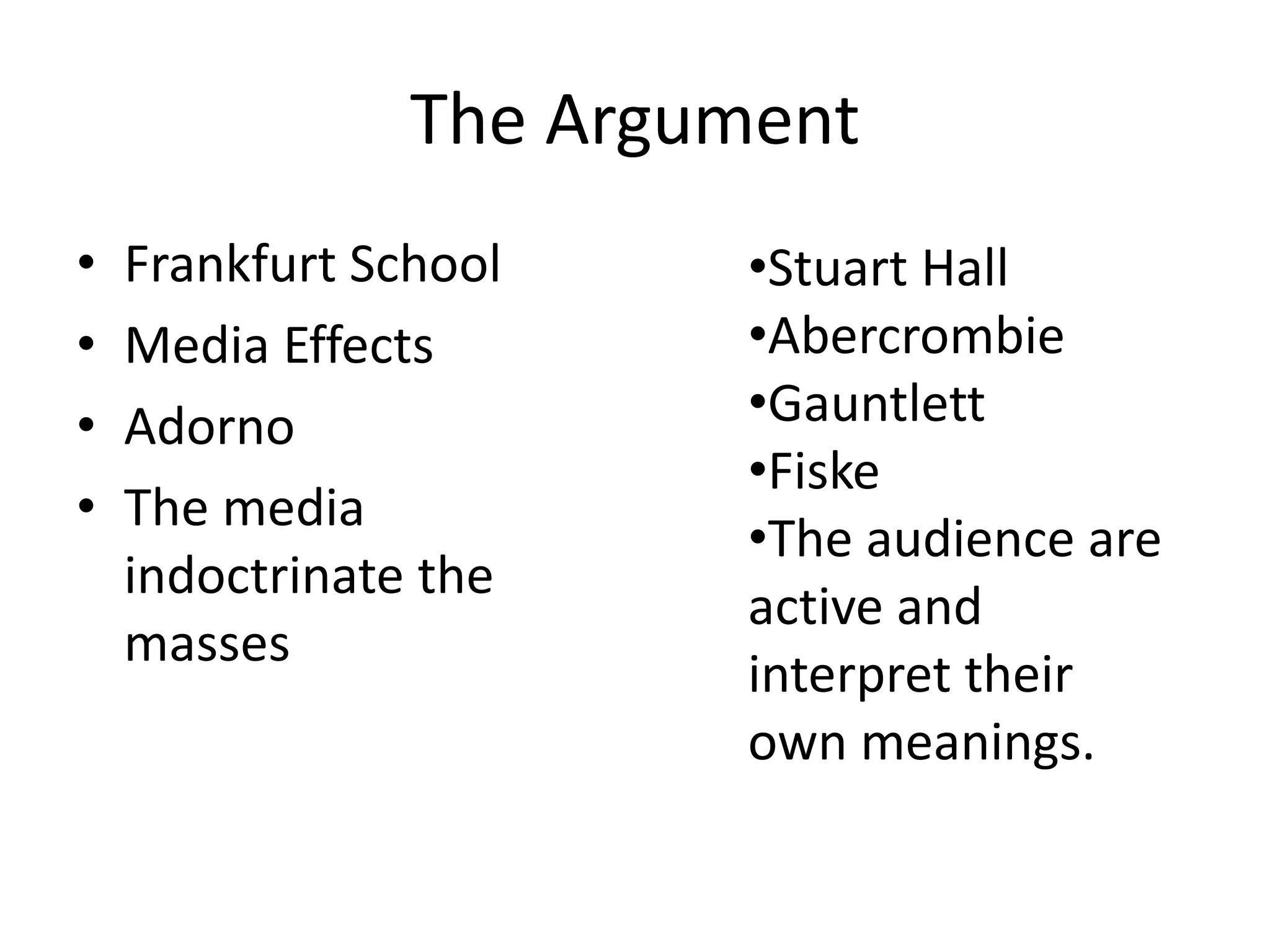 The Argument
• Frankfurt School
• Media Effects
• Adorno
• The media
indoctrinate the
masses
•Stuart Hall
•Abercrombie
•Gauntlett
•Fiske
•The audience are
active and
interpret their
own meanings.
 