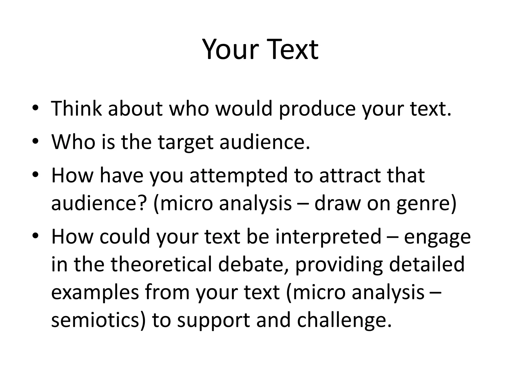 Your Text
• Think about who would produce your text.
• Who is the target audience.
• How have you attempted to attract that
audience? (micro analysis – draw on genre)
• How could your text be interpreted – engage
in the theoretical debate, providing detailed
examples from your text (micro analysis –
semiotics) to support and challenge.
 