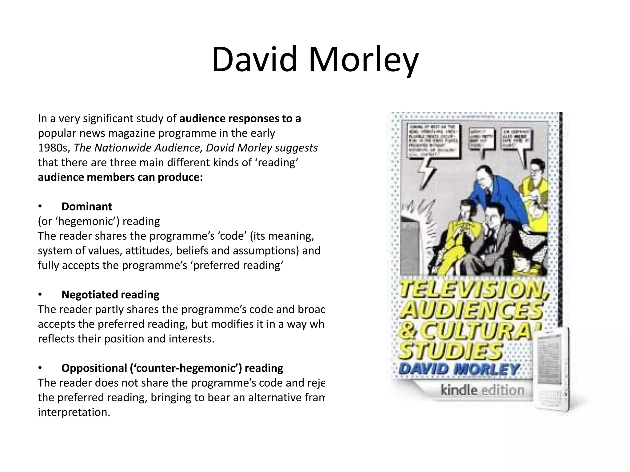 David Morley
In a very significant study of audience responses to a
popular news magazine programme in the early
1980s, The Nationwide Audience, David Morley suggests
that there are three main different kinds of ‘reading’
audience members can produce:
• Dominant
(or ‘hegemonic’) reading
The reader shares the programme’s ‘code’ (its meaning,
system of values, attitudes, beliefs and assumptions) and
fully accepts the programme’s ‘preferred reading’
• Negotiated reading
The reader partly shares the programme’s code and broadly
accepts the preferred reading, but modifies it in a way which
reflects their position and interests.
• Oppositional (‘counter-hegemonic’) reading
The reader does not share the programme’s code and rejects
the preferred reading, bringing to bear an alternative frame of
interpretation.
 