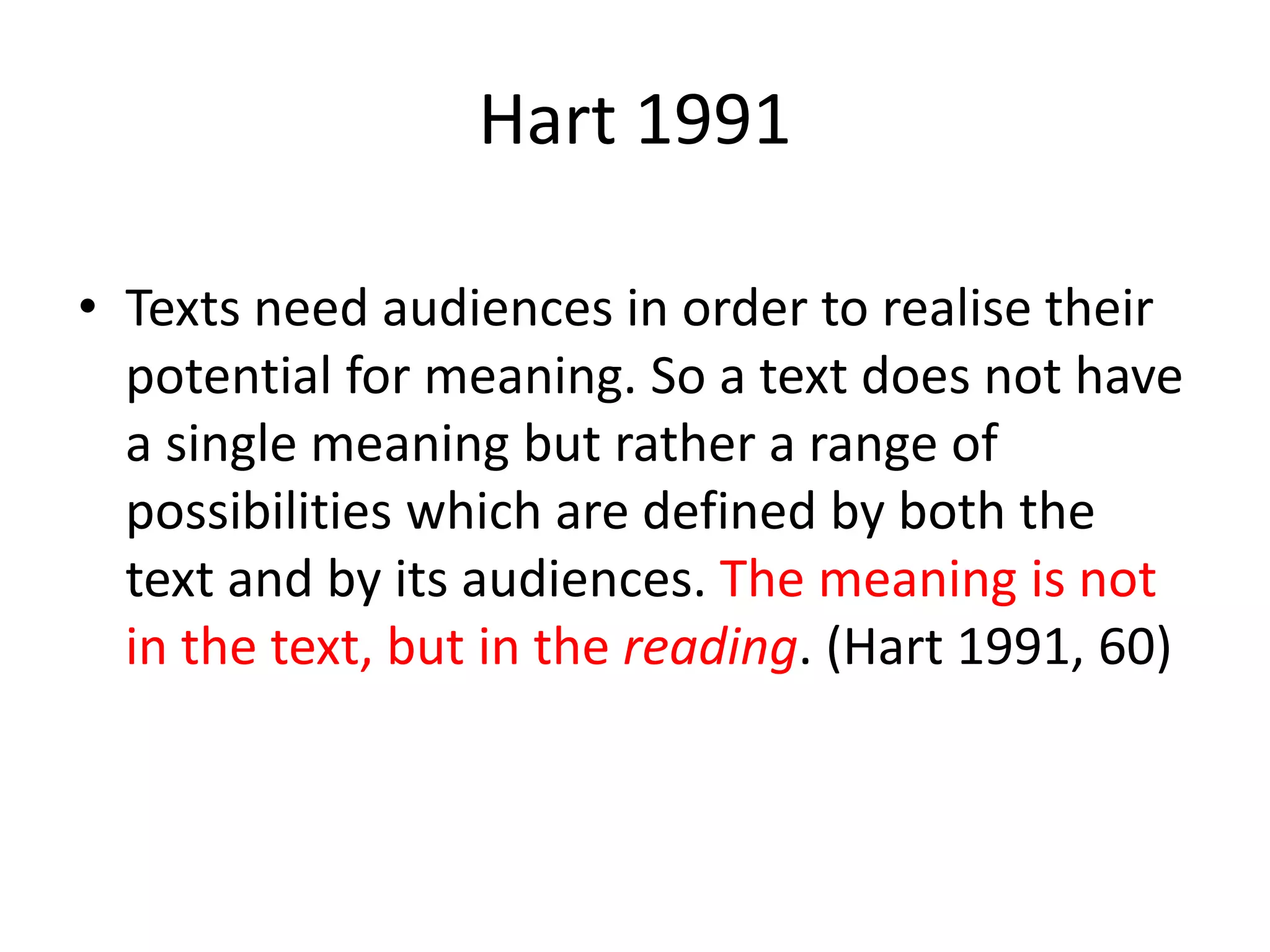 Hart 1991
• Texts need audiences in order to realise their
potential for meaning. So a text does not have
a single meaning but rather a range of
possibilities which are defined by both the
text and by its audiences. The meaning is not
in the text, but in the reading. (Hart 1991, 60)
 
