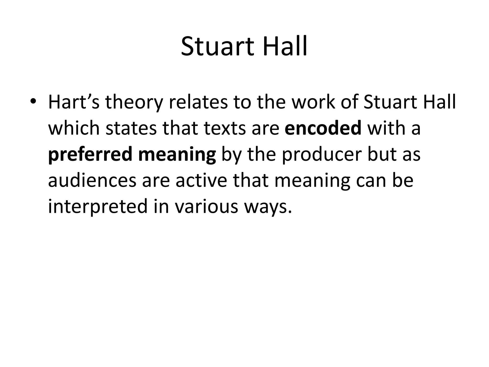Stuart Hall
• Hart’s theory relates to the work of Stuart Hall
which states that texts are encoded with a
preferred meaning by the producer but as
audiences are active that meaning can be
interpreted in various ways.
 