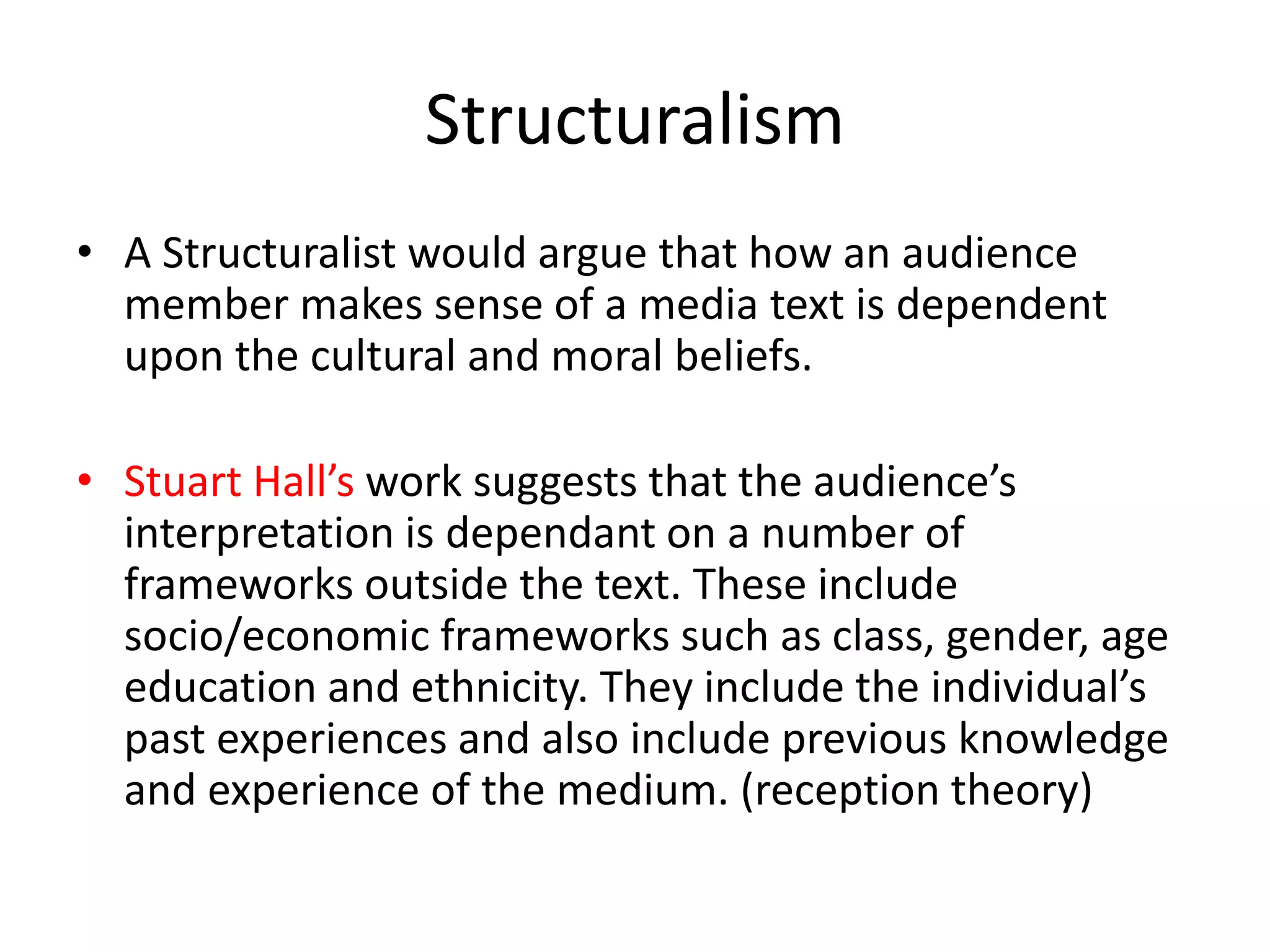 Structuralism
• A Structuralist would argue that how an audience
member makes sense of a media text is dependent
upon the cultural and moral beliefs.
• Stuart Hall’s work suggests that the audience’s
interpretation is dependant on a number of
frameworks outside the text. These include
socio/economic frameworks such as class, gender, age
education and ethnicity. They include the individual’s
past experiences and also include previous knowledge
and experience of the medium. (reception theory)
 