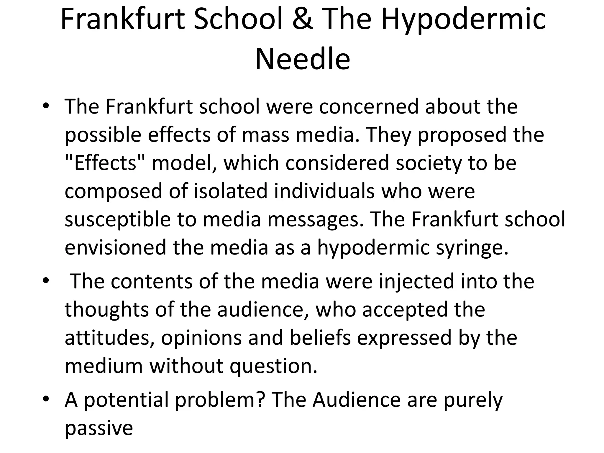 Frankfurt School & The Hypodermic
Needle
• The Frankfurt school were concerned about the
possible effects of mass media. They proposed the
"Effects" model, which considered society to be
composed of isolated individuals who were
susceptible to media messages. The Frankfurt school
envisioned the media as a hypodermic syringe.
• The contents of the media were injected into the
thoughts of the audience, who accepted the
attitudes, opinions and beliefs expressed by the
medium without question.
• A potential problem? The Audience are purely
passive
 