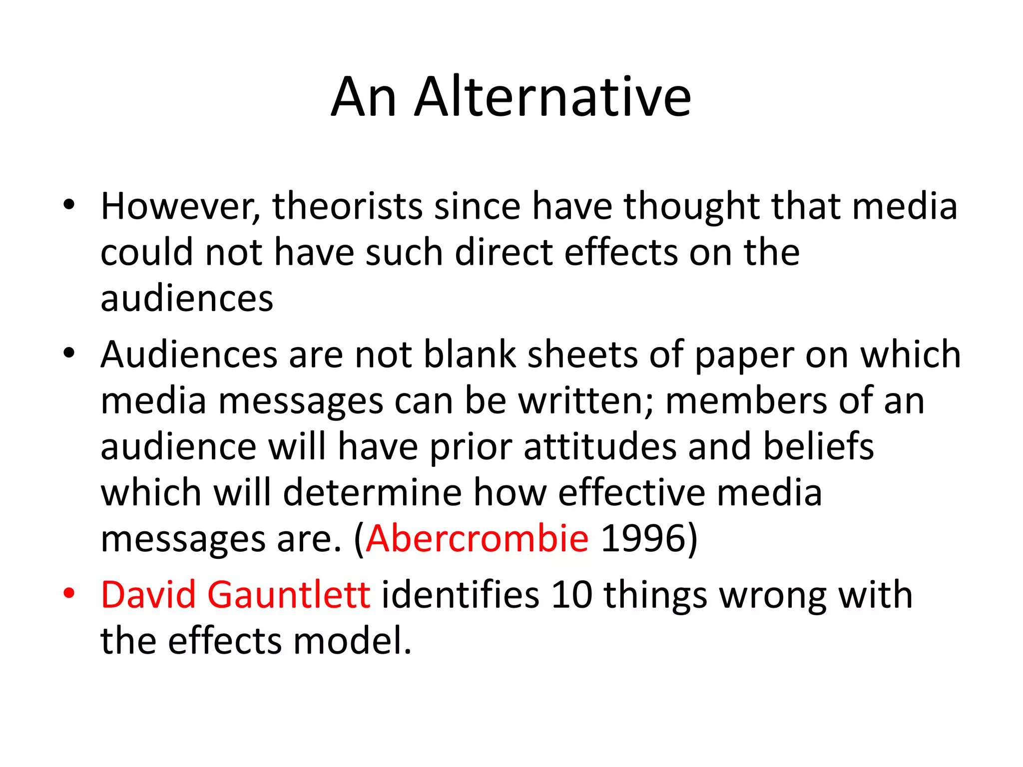 An Alternative
• However, theorists since have thought that media
could not have such direct effects on the
audiences
• Audiences are not blank sheets of paper on which
media messages can be written; members of an
audience will have prior attitudes and beliefs
which will determine how effective media
messages are. (Abercrombie 1996)
• David Gauntlett identifies 10 things wrong with
the effects model.
 