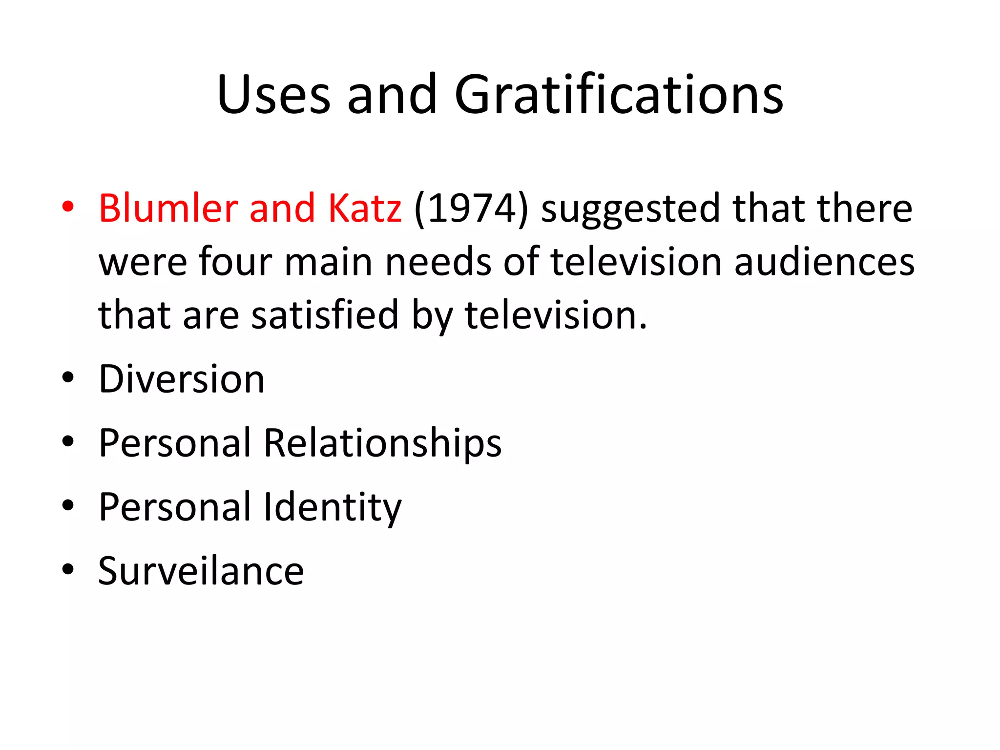 Uses and Gratifications
• Blumler and Katz (1974) suggested that there
were four main needs of television audiences
that are satisfied by television.
• Diversion
• Personal Relationships
• Personal Identity
• Surveilance
 