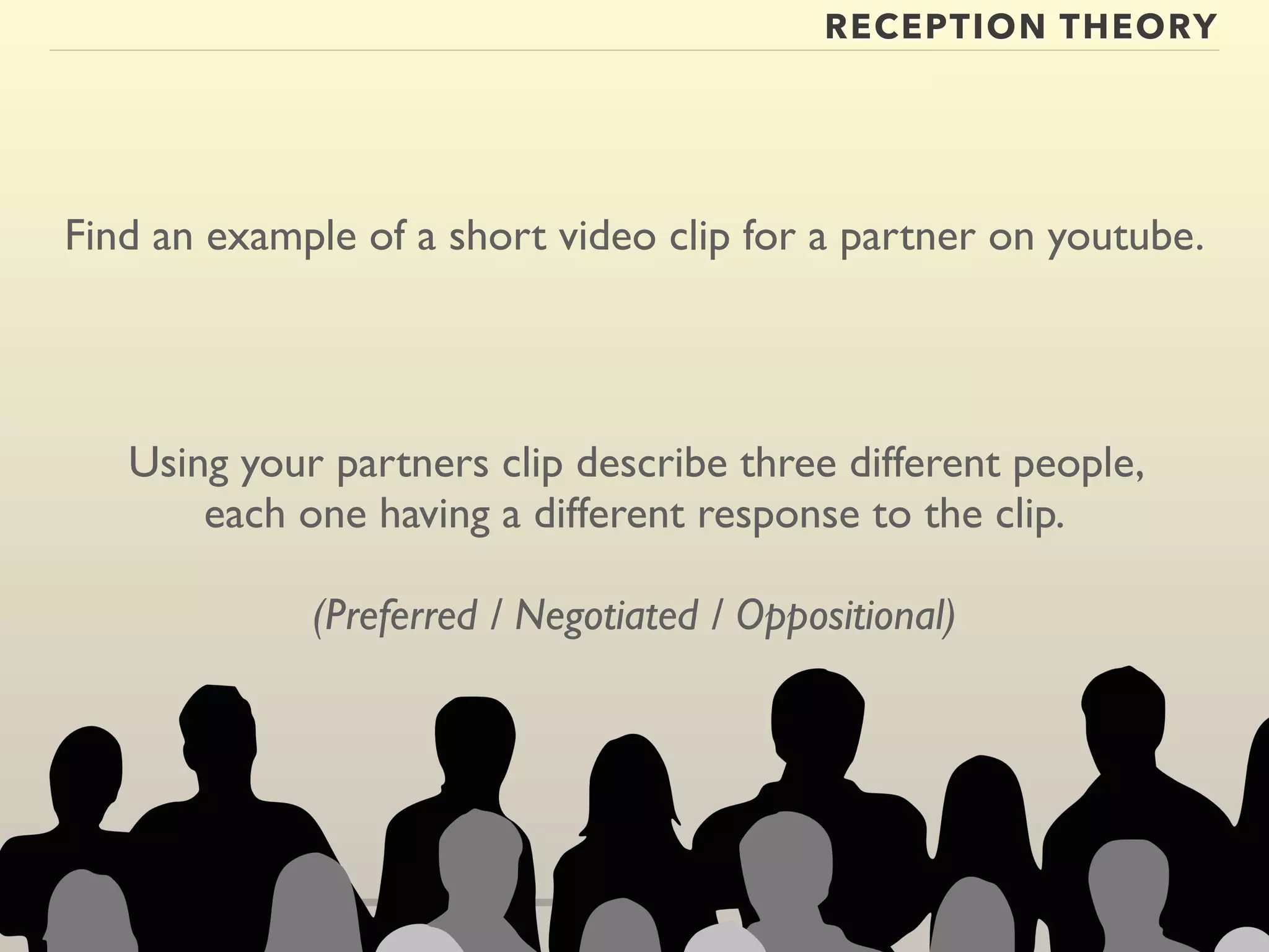 RECEPTION THEORY 
Find an example of a short video clip for a partner on youtube. 
Using your partners clip describe three different people, 
each one having a different response to the clip. 
(Preferred / Negotiated / Oppositional) 
 