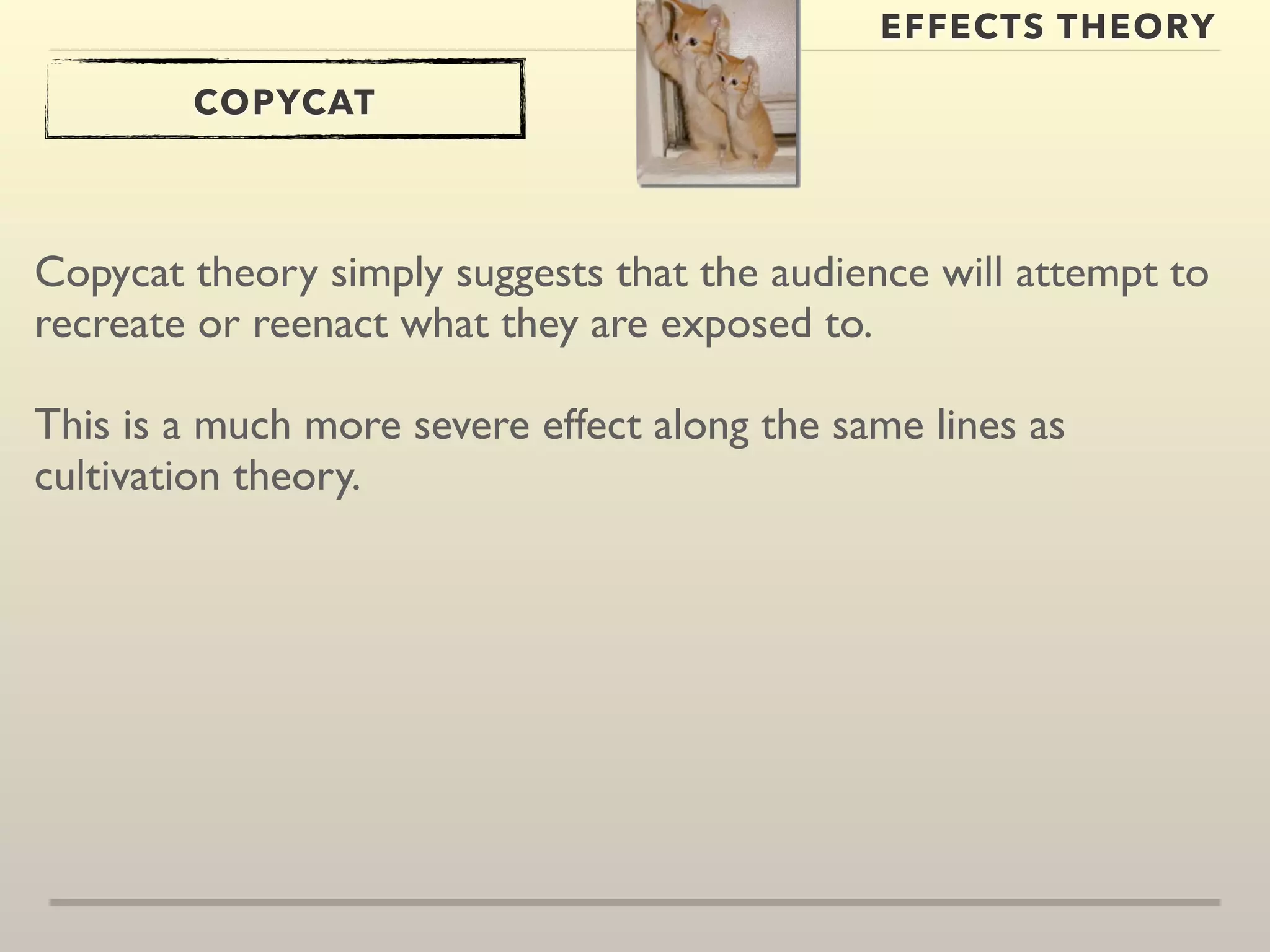 EFFECTS THEORY 
COPYCAT 
Copycat theory simply suggests that the audience will attempt to 
recreate or reenact what they are exposed to. 
This is a much more severe effect along the same lines as 
cultivation theory. 
 