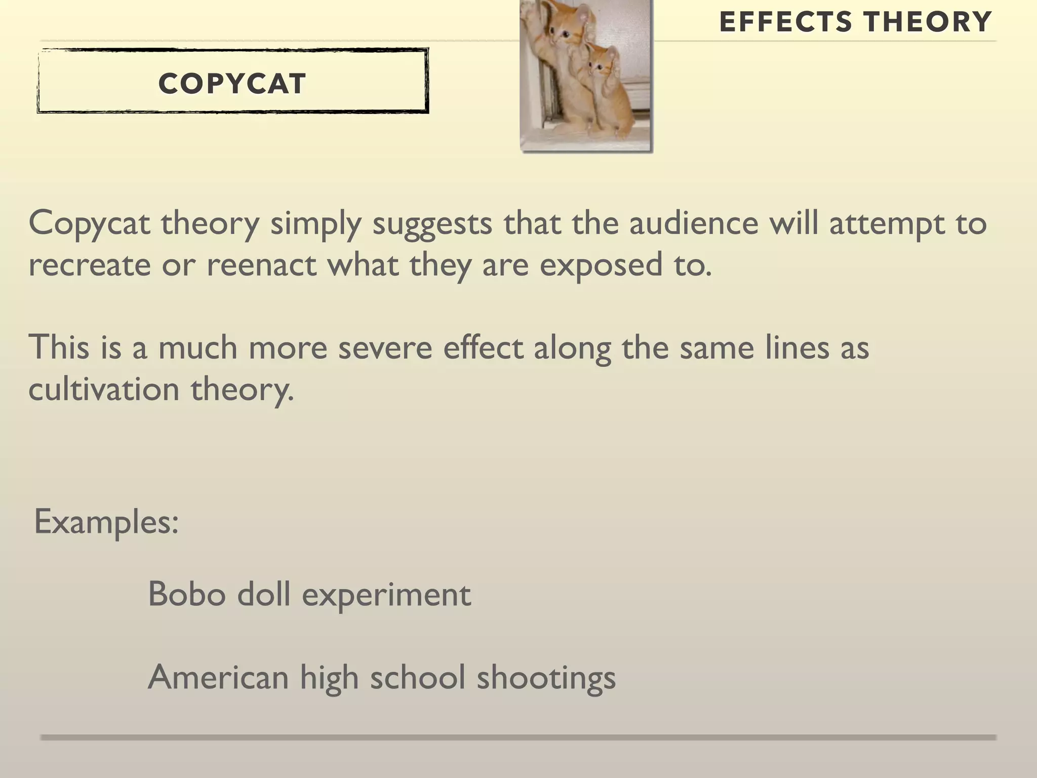 EFFECTS THEORY 
COPYCAT 
Copycat theory simply suggests that the audience will attempt to 
recreate or reenact what they are exposed to. 
This is a much more severe effect along the same lines as 
cultivation theory. 
Examples: 
Bobo doll experiment 
American high school shootings 
 
